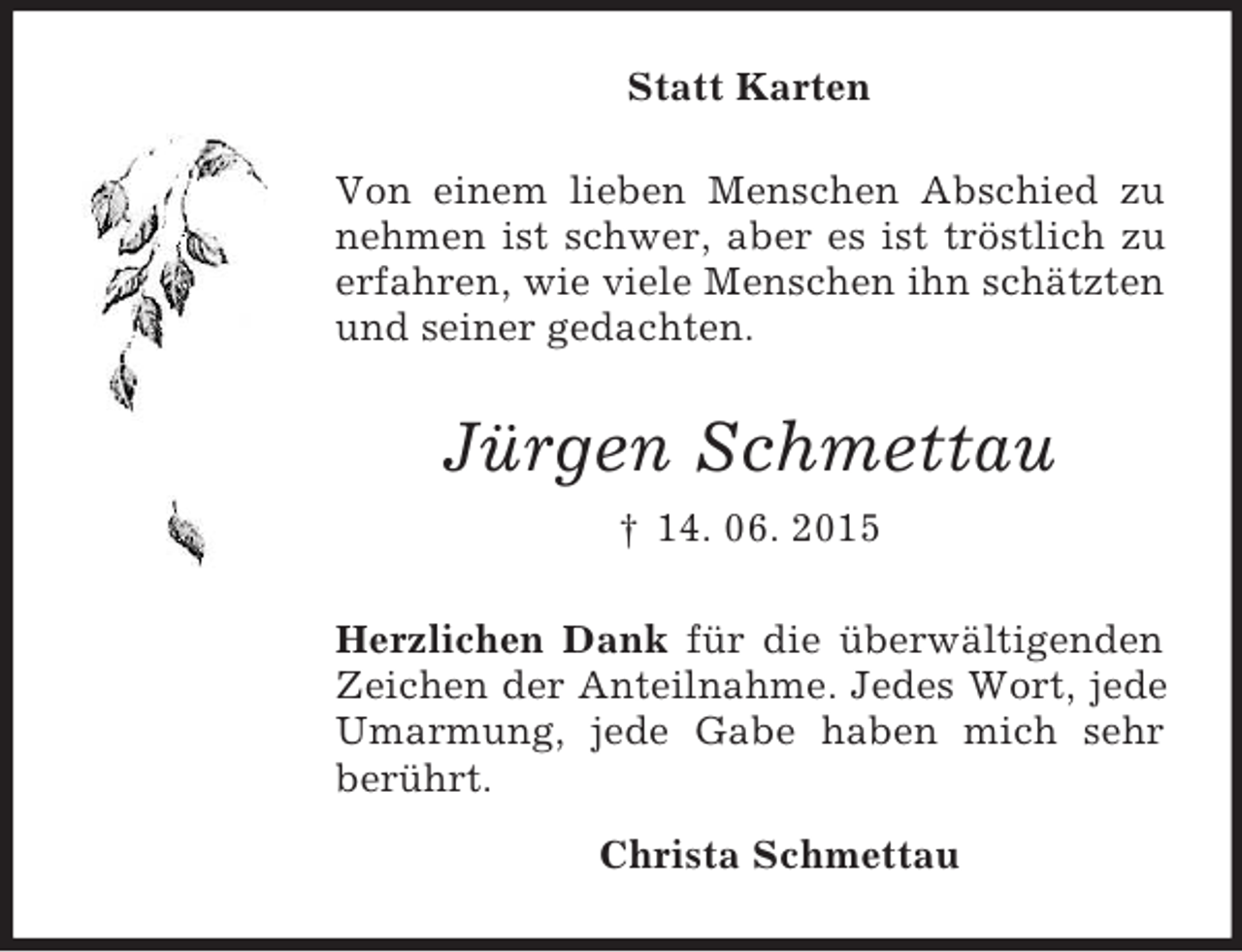 <p>Statt Karten<br />Von einem lieben Menschen Abschied zu nehmen ist schwer, aber es ist tröstlich zu<br />erfahren, wie viele Menschen ihn schätzten und seiner gedachten.<br />Jürgen Schmettau<br />† 14. 06. 2015<br />Herzlichen Dank für die überwältigenden Zeichen der Anteilnahme. Jedes Wort, jede Umarmung, jede Gabe haben mich sehr berührt.<br />Christa Schmettau</p>
