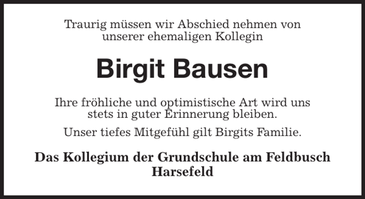 <p>Traurig müssen wir Abschied nehmen von<br />unserer ehemaligen Kollegin<br />Birgit Bausen<br />Ihre fröhliche und optimistische Art wird uns<br />stets in guter Erinnerung bleiben.<br />Unser tiefes Mitgefühl gilt Birgits Familie.<br />Das Kollegium der Grundschule am Feldbusch Harsefeld</p>