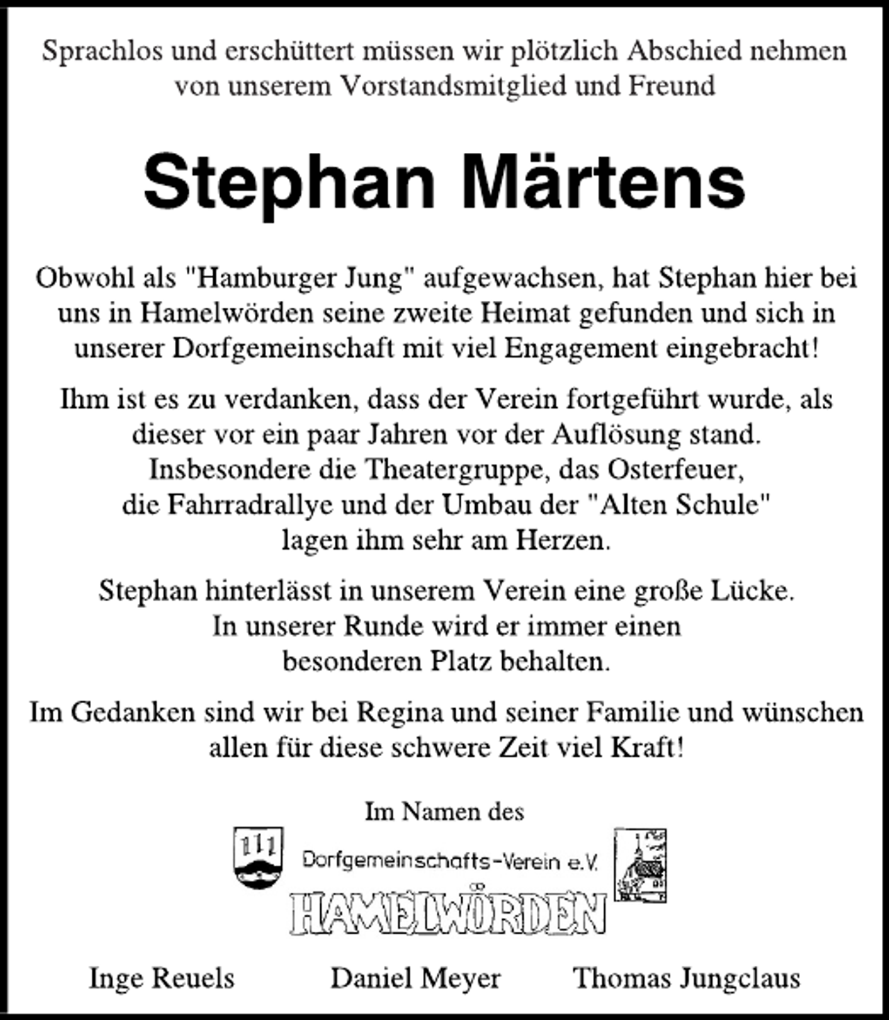 <p>Sprachlos und erschüttert müssen wir plötzlich Abschied nehmen<br />von unserem Vorstandsmitglied und Freund<br />Stephan Märtens<br />Obwohl als "Hamburger Jung" aufgewachsen, hat Stephan hier bei<br />uns in Hamelwörden seine zweite Heimat gefunden und sich in<br />unserer Dorfgemeinschaft mit viel Engagement eingebracht!<br />Ihm ist es zu verdanken, dass der Verein fortgeführt wurde, als<br />dieser vor ein paar Jahren vor der Auflösung stand.<br />Insbesondere die Theatergruppe, das Osterfeuer,<br />die Fahrradrallye und der Umbau der "Alten Schule"<br />lagen ihm sehr am Herzen.<br />Stephan hinterlässt in unserem Verein eine große Lücke.<br />In unserer Runde wird er immer einen<br />besonderen Platz behalten.<br />Im Gedanken sind wir bei Regina und seiner Familie und wünschen<br />allen für diese schwere Zeit viel Kraft!<br />Im Namen des<br />Dorfgemeinschafts-Verein e. V. Hamelwörden<br />Inge Reuels Daniel Meyer Thomas Jungclaus</p>