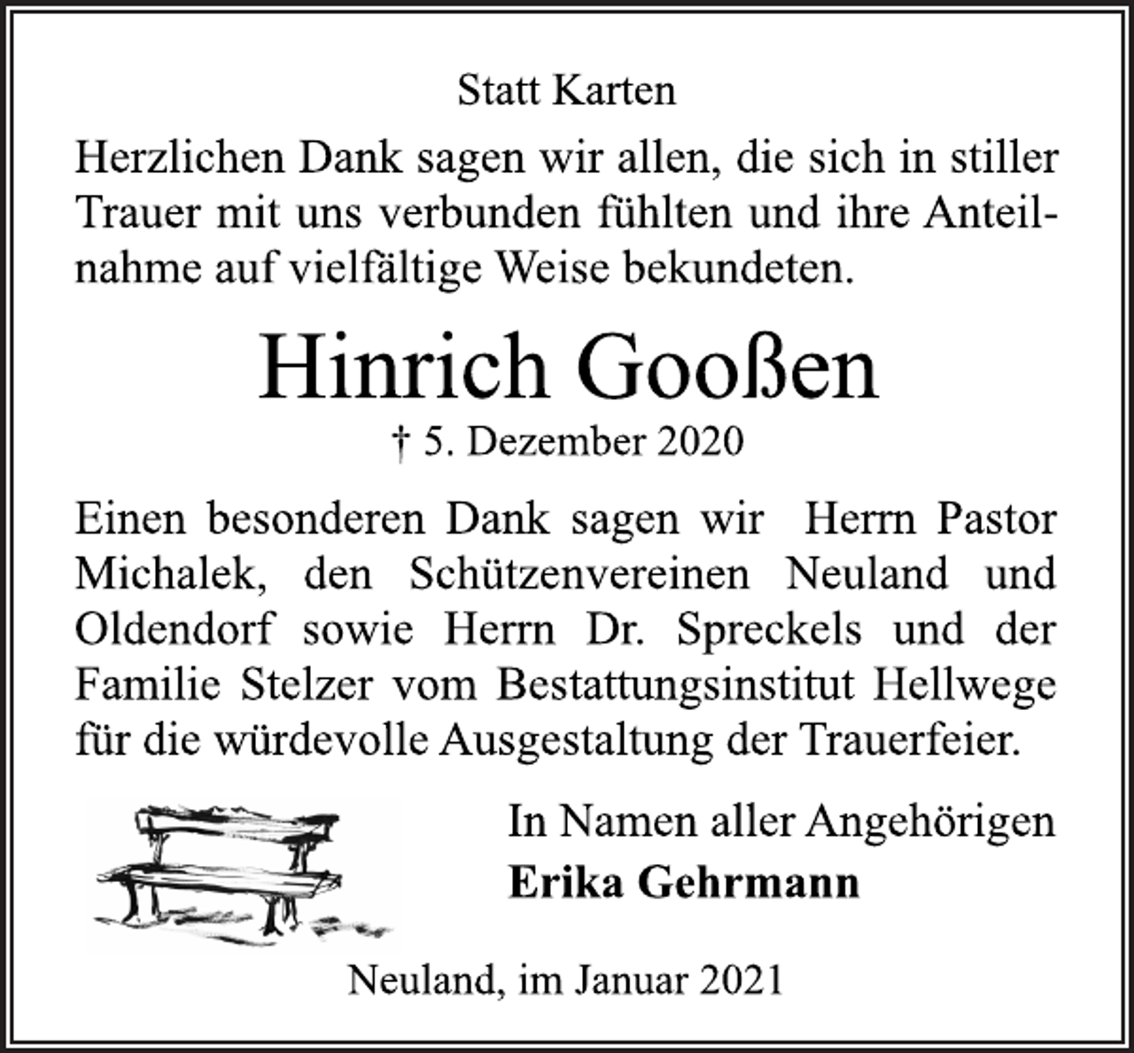 <p>Statt Karten<br />Herzlichen Dank sagen wir allen, die sich in stiller<br />Trauer mit uns verbunden fühlten und ihre Anteilnahme auf vielfältige Weise bekundeten.<br />Hinrich Gooßen<br />† 5. Dezember 2020<br />Einen besonderen Dank sagen wir Herrn Pastor<br />Michalek, den Schützenvereinen Neuland und<br />Oldendorf sowie Herrn Dr. Spreckels und der<br />Familie Stelzer vom Bestattungsinstitut Hellwege<br />für die würdevolle Ausgestaltung der Trauerfeier.<br />In Namen aller Angehörigen<br />Erika Gehrmann<br />Neuland, im Januar 2021</p>