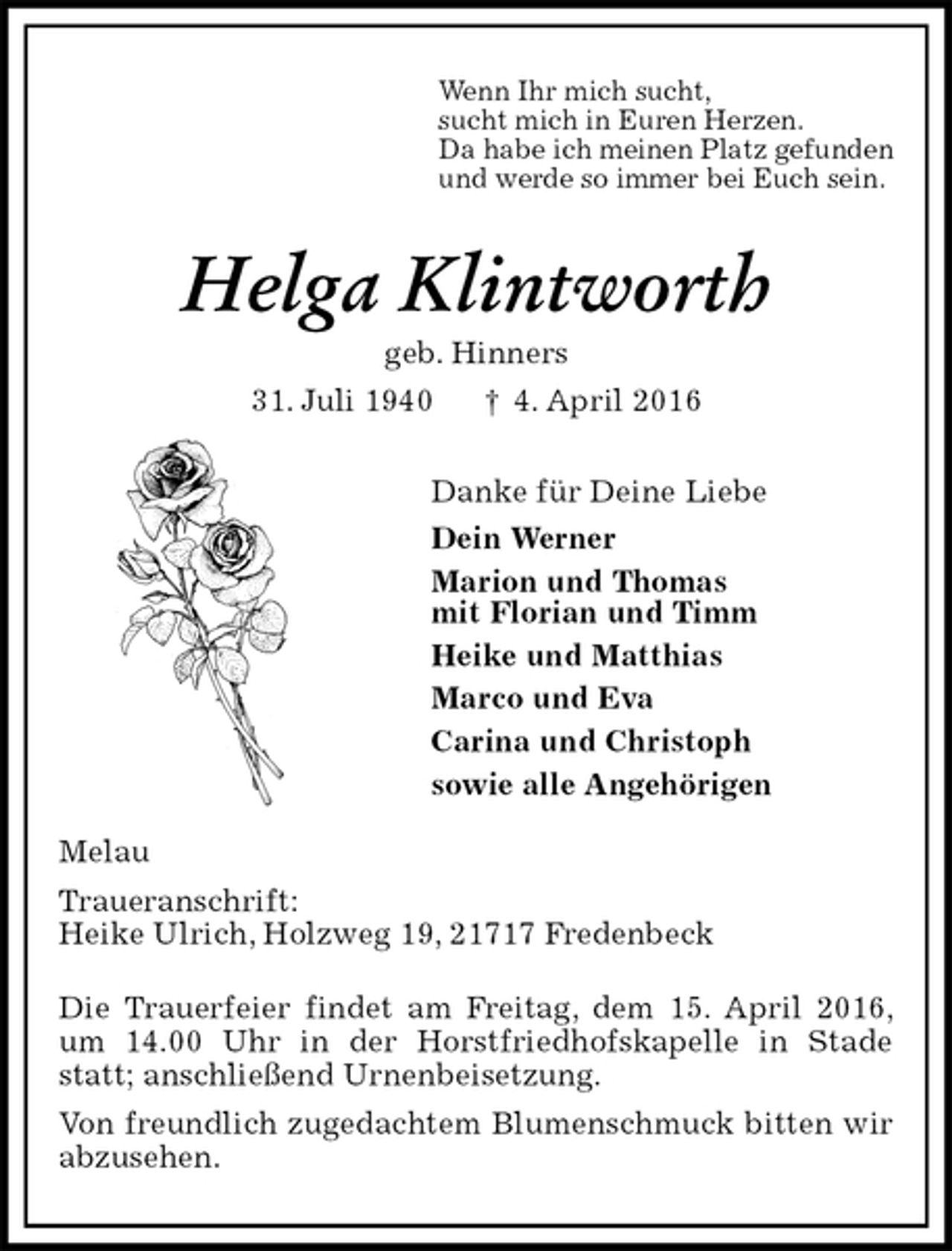 <p>Wenn Ihr mich sucht,<br />sucht mich in Euren Herzen.<br />Da habe ich meinen Platz gefunden<br />und werde so immer bei Euch sein.<br />Helga Klintworth<br />geb. Hinners<br />31. Juli 1940 † 4. April 2016<br />Danke für Deine Liebe<br />Dein Werner<br />Marion und Thomas<br />mit Florian und Timm<br />Heike und Matthias<br />Marco und Eva<br />Carina und Christoph<br />sowie alle Angehörigen<br />Melau<br />Traueranschrift:<br />Heike Ulrich, Holzweg 19, 21717 Fredenbeck</p>
<p>Die Trauerfeier findet am Freitag, dem 15. April 2016, um 14.00 Uhr in der Horstfriedhofskapelle in Stade statt; anschließend Urnenbeisetzung.<br />Von freundlich zugedachtem Blumenschmuck bitten wir abzusehen.</p>