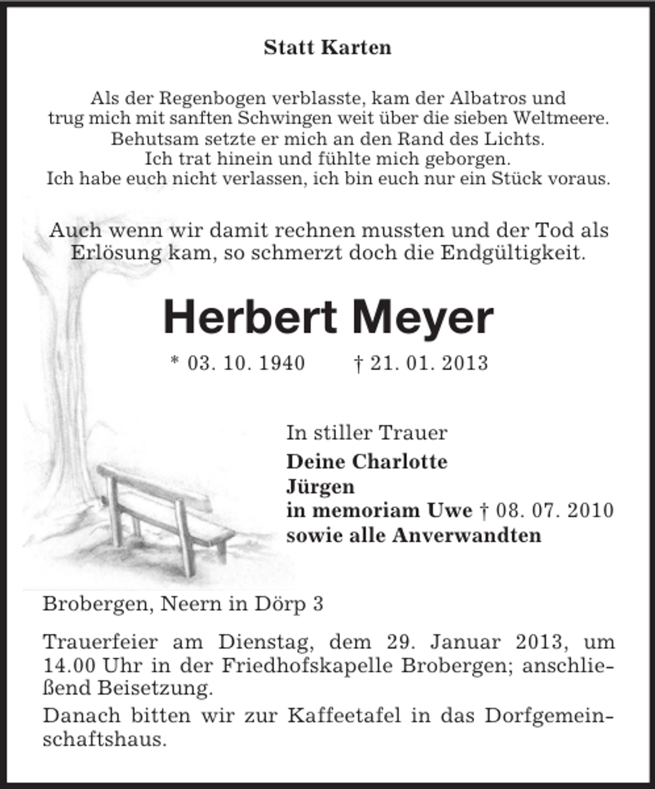 <p>Statt Karten<br />Als der Regenbogen verblasste, kam der Albatros und<br />trug mich mit sanften Schwingen weit über die sieben Weltmeere.<br />Behutsam setzte er mich an den Rand des Lichts.<br />Ich trat hinein und fühlte mich geborgen.<br />Ich habe euch nicht verlassen, ich bin euch nur ein Stück voraus.</p><p>Auch wenn wir damit rechnen mussten und der Tod als<br />Erlösung kam, so schmerzt doch die Endgültigkeit.</p><p>Herbert Meyer<br />* 03. 10. 1940</p><p>† 21. 01. 2013</p><p>In stiller Trauer<br />Deine Charlotte<br />Jürgen<br />in memoriam Uwe † 08. 07. 2010<br />sowie alle Anverwandten<br />Brobergen, Neern in Dörp 3<br />Trauerfeier am Dienstag, dem 29. Januar 2013, um<br />14.00 Uhr in der Friedhofskapelle Brobergen; anschließend Beisetzung.<br />Danach bitten wir zur Kaffeetafel in das Dorfgemeinschaftshaus.</p>