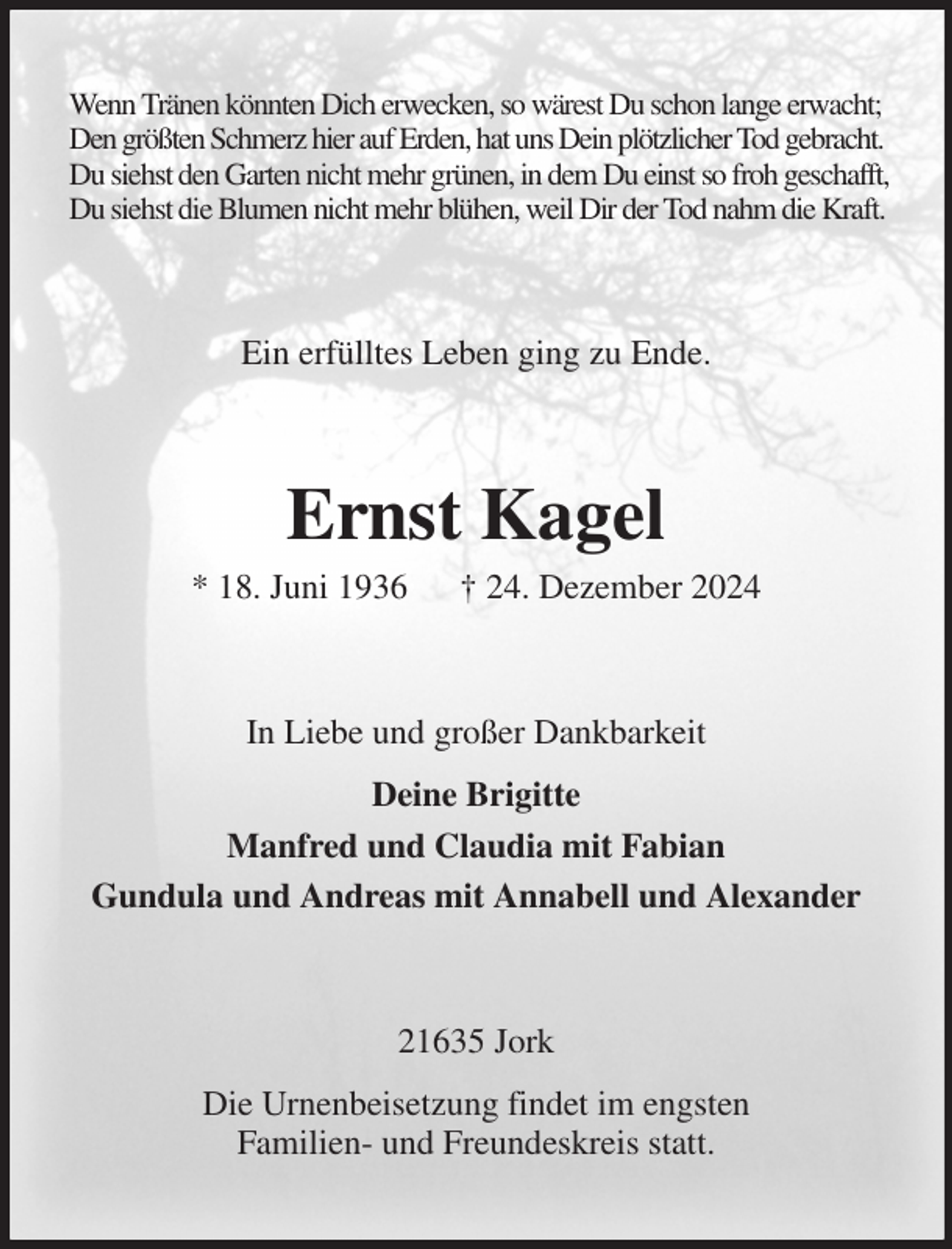 <p>Wenn Tränen könnten Dich erwecken, so wärest Du schon lange erwacht;<br />Den größten Schmerz hier auf Erden, hat uns Dein plötzlicher Tod gebracht.<br />Du siehst den Garten nicht mehr grünen, in dem Du einst so froh geschafft,<br />Du siehst die Blumen nicht mehr blühen, weil Dir der Tod nahm die Kraft.<br />Ein erfülltes Leben ging zu Ende.<br />Ernst Kagel<br />* 18. Juni 1936 † 24. Dezember 2024<br />In Liebe und großer Dankbarkeit<br />Deine Brigitte<br />Manfred und Claudia mit Fabian<br />Gundula und Andreas mit Annabell und Alexander<br />21635 Jork<br />Die Urnenbeisetzung findet im engsten<br />Familien- und Freundeskreis statt.</p>