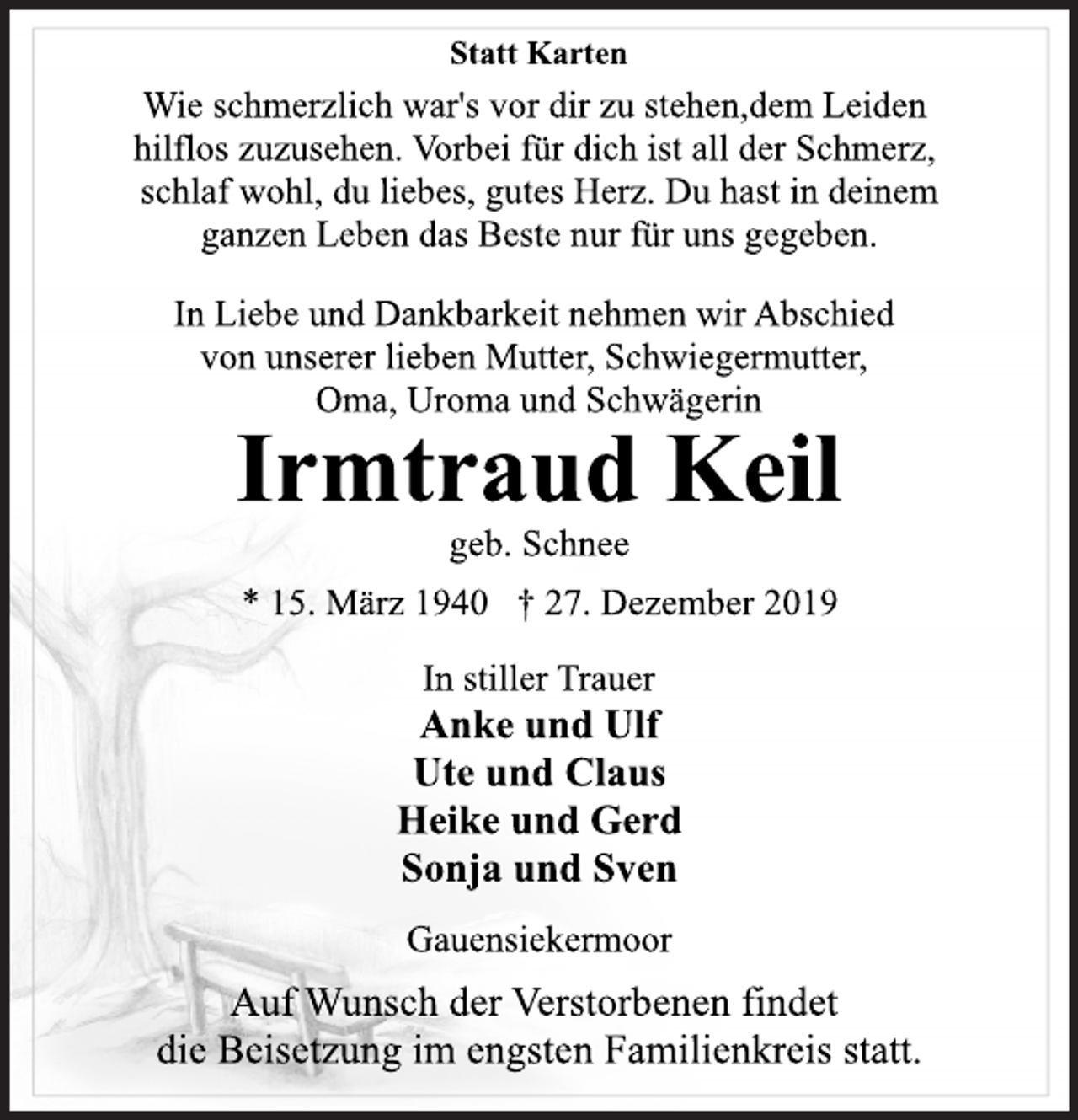 <p>Statt Karten<br />Wie schmerzlich war's vor dir zu stehen,dem Leiden hilflos zuzusehen. Vorbei für dich ist all der Schmerz, schlaf wohl, du liebes, gutes Herz. Du hast in deinem ganzen Leben das Beste nur für uns gegeben.<br />In Liebe und Dankbarkeit nehmen wir Abschied von unserer lieben Mutter, Schwiegermutter, Oma, Uroma und Schwägerin<br />Irmtraud Keil<br />geb. Schnee<br />15. März 1940 27. Dezember 2019<br />Anke und Ulf Ute und Claus Heike und Gerd Sonja und Sven Gauensiekermoor<br />Auf Wunsch der Verstorbenen findet die Beisetzung im engsten Familienkreis statt.</p>