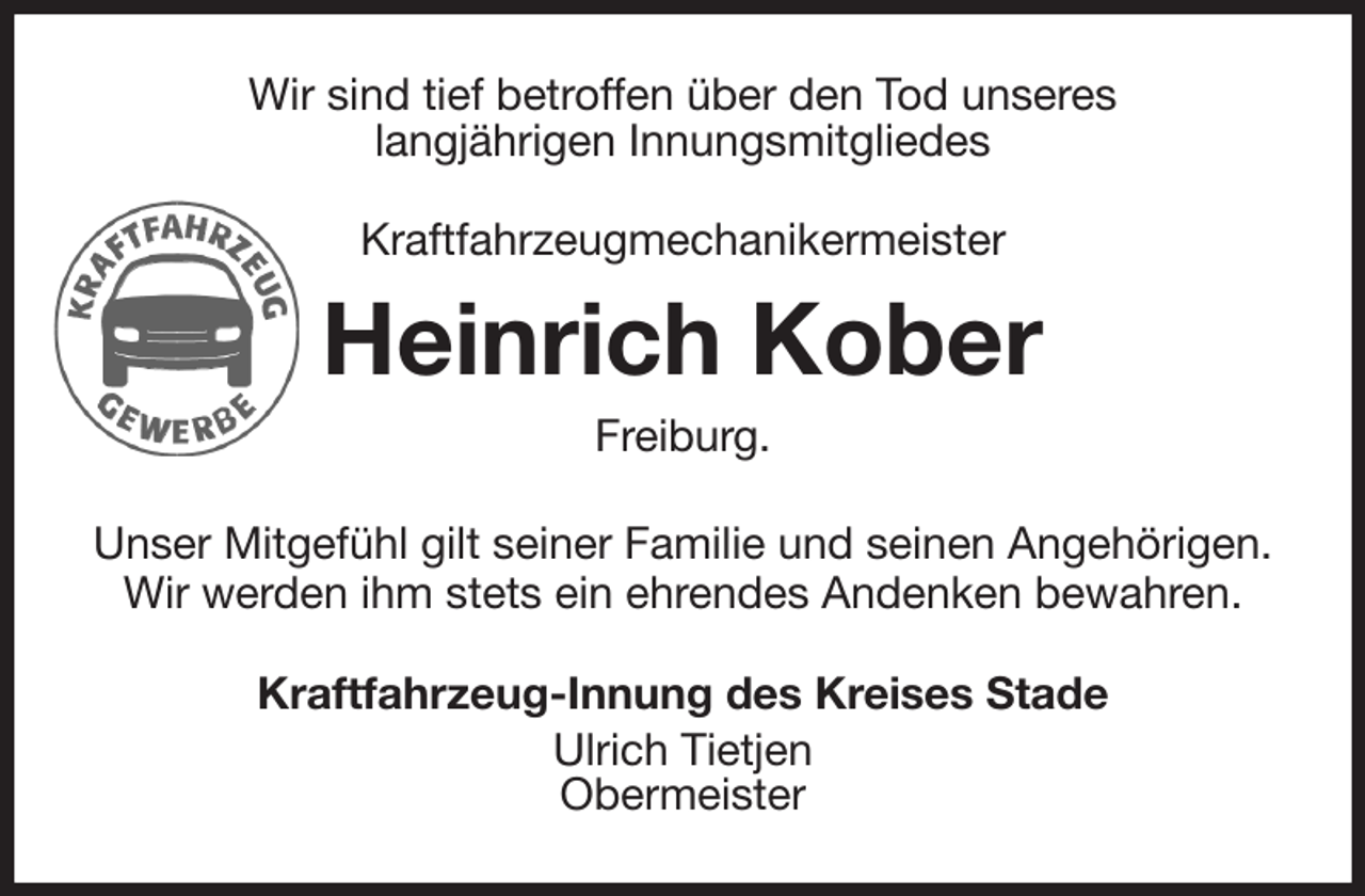 <p>Wir sind tief betroffen über den Tod unseres<br />langjährigen Innungsmitgliedes<br />Kraftfahrzeugmechanikermeister<br />Heinrich Kober<br />Freiburg.<br />Unser Mitgefühl gilt seiner Familie und seinen Angehörigen.<br />Wir werden ihm stets ein ehrendes Andenken bewahren.<br />Kraftfahrzeug-Innung des Kreises Stade<br />Ulrich Tietjen<br />Obermeister</p>