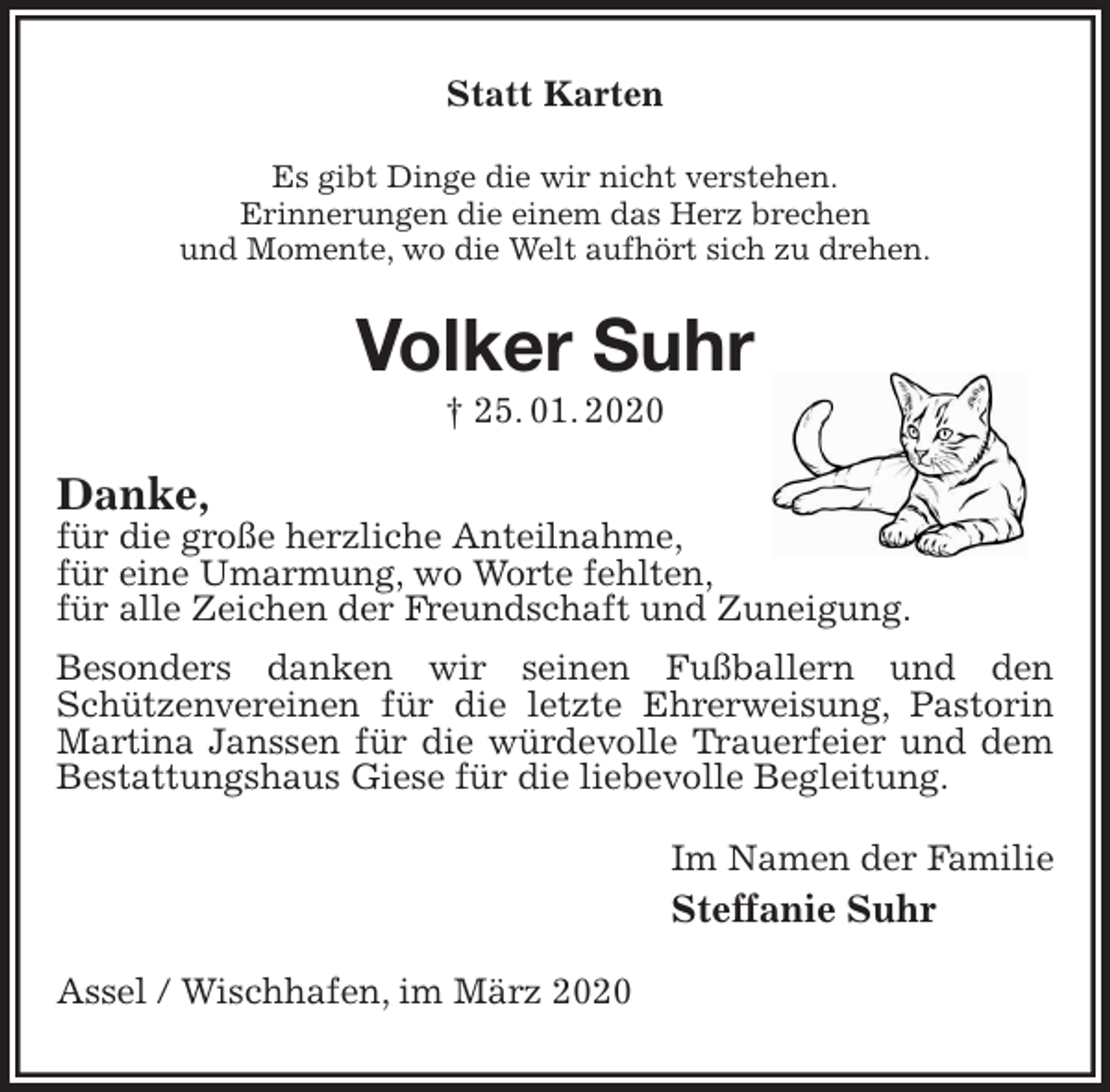<p>Statt Karten<br />Es gibt Dinge die wir nicht verstehen.<br />Erinnerungen die einem das Herz brechen<br />und Momente, wo die Welt aufhört sich zu drehen.<br />Volker Suhr<br />† 25. 01. 2020<br />Danke,<br />für die große herzliche Anteilnahme,<br />für eine Umarmung, wo Worte fehlten,<br />für alle Zeichen der Freundschaft und Zuneigung.<br />Besonders danken wir seinen Fußballern und den<br />Schützenvereinen für die letzte Ehrerweisung, Pastorin Martina Janssen für die würdevolle Trauerfeier und dem Bestattungshaus Giese für die liebevolle Begleitung.<br />Im Namen der Familie<br />Steffanie Suhr<br />Assel / Wischhafen, im März 2020</p>