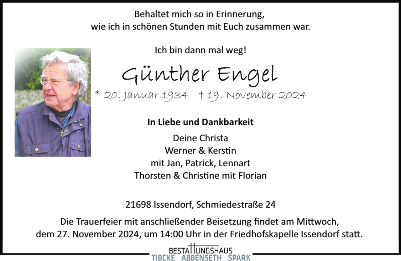 <p>Behaltet mich so in Erinnerung,<br />wie ich in schönen Stunden mit Euch zusammen war.<br />Ich bin dann mal weg!</p><p>* 20. Januar 1934 † 19. November 2024<br />In Liebe und Dankbarkeit<br />Deine Christa<br />Werner &amp; Kers�n<br />mit Jan, Patrick, Lennart<br />Thorsten &amp; Chris�ne mit Florian<br />21698 Issendorf, Schmiedestraße 24<br />Die Trauerfeier mit anschließender Beisetzung ﬁndet am Mi�woch,<br />dem 27. November 2024, um 14:00 Uhr in der Friedhofskapelle Issendorf sta�.</p>