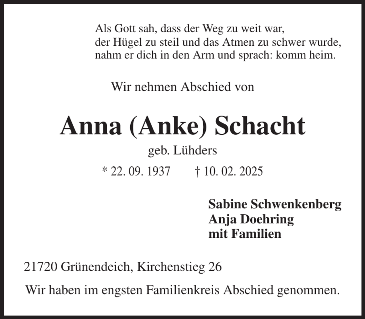 <p>Als Gott sah, dass der Weg zu weit war,<br />der Hügel zu steil und das Atmen zu schwer wurde,<br />nahm er dich in den Arm und sprach: komm heim.<br />Wir nehmen Abschied von<br />Anna (Anke) Schacht<br />geb. Lühders<br />* 22. 09. 1937 † 10. 02. 2025<br />Sabine Schwenkenberg<br />Anja Doehring<br />mit Familien<br />21720 Grünendeich, Kirchenstieg 26<br />Wir haben im engsten Familienkreis Abschied genommen.</p>