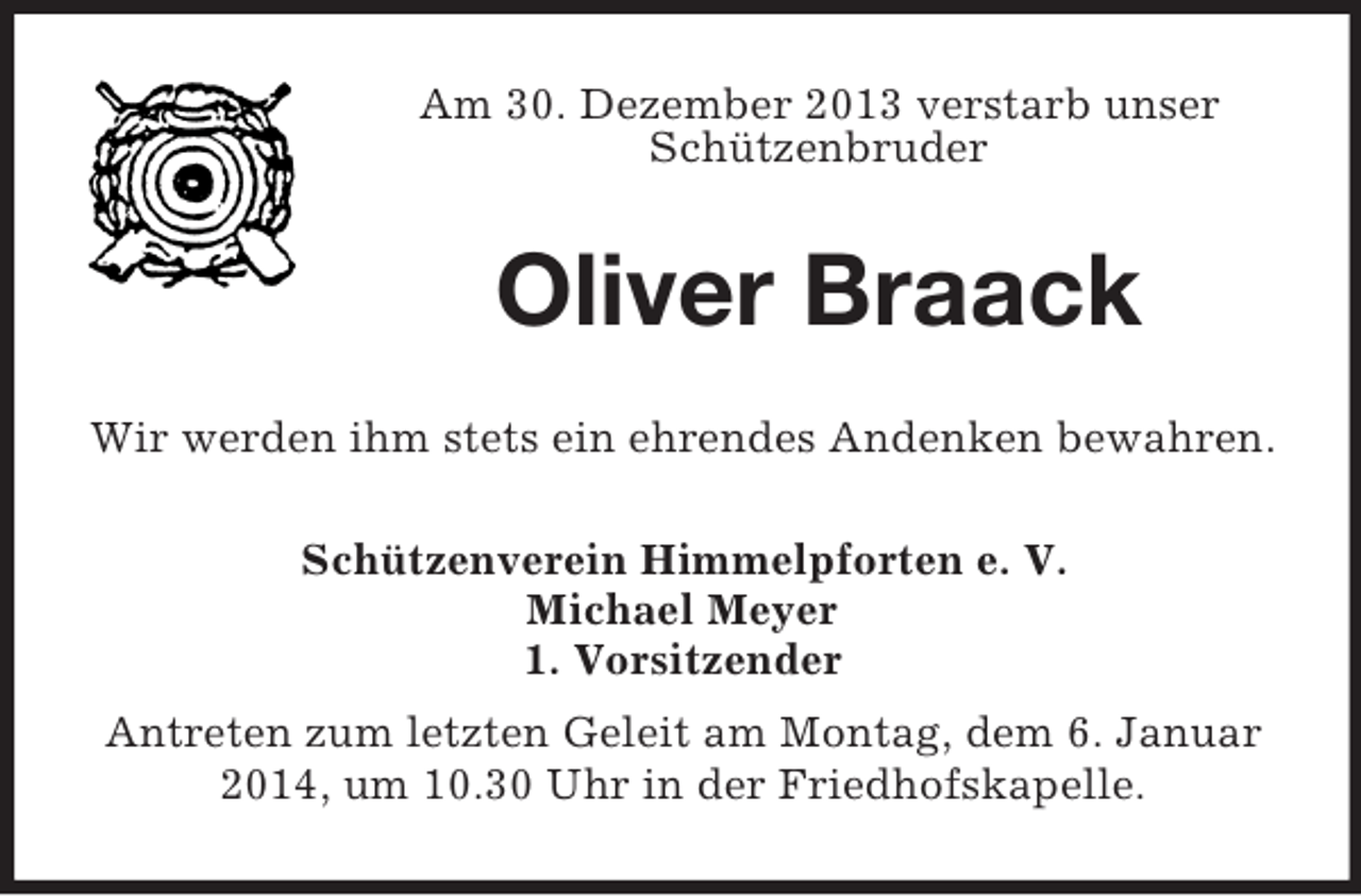 <p>Am 30. Dezember 2013 verstarb unser Schützenbruder<br />Oliver Braack<br />Wir werden ihm stets ein ehrendes Andenken bewahren.<br />Schützenverein Himmelpforten e. V.<br />Michael Meyer<br />1. Vorsitzender<br />Antreten zum letzten Geleit am Montag, dem 6. Januar 2014, um 10.30 Uhr in der Friedhofskapelle.</p>