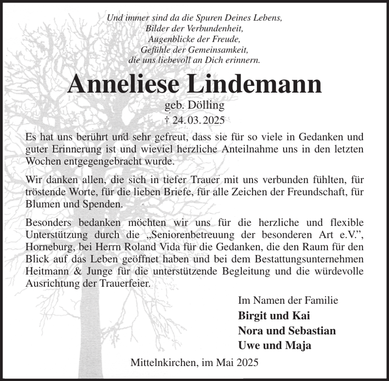 <p>Und immer sind da die Spuren Deines Lebens,<br />Bilder der Verbundenheit,<br />Augenblicke der Freude,<br />Gefühle der Gemeinsamkeit,<br />die uns liebevoll an Dich erinnern.<br />Anneliese Lindemann<br />geb. Dölling<br />† 24. 03. 2025<br />Es hat uns berührt und sehr gefreut, dass sie für so viele in Gedanken und guter Erinnerung ist und wieviel herzliche Anteilnahme uns in den letzten Wochen entgegengebracht wurde.<br />Wir danken allen, die sich in tiefer Trauer mit uns verbunden fühlten, für tröstende Worte, für die lieben Briefe, für alle Zeichen der Freundschaft, für Blumen und Spenden.<br />Besonders bedanken möchten wir uns für die herzliche und flexible<br />Unterstützung durch die „Seniorenbetreuung der besonderen Art e.V.”,<br />Horneburg, bei Herrn Roland Vida für die Gedanken, die den Raum für den Blick auf das Leben geöffnet haben und bei dem Bestattungsunternehmen Heitmann &amp; Junge für die unterstützende Begleitung und die würdevolle Ausrichtung der Trauerfeier.<br />Im Namen der Familie<br />Birgit und Kai<br />Nora und Sebastian<br />Uwe und Maja<br />Mittelnkirchen, im Mai 2025</p>