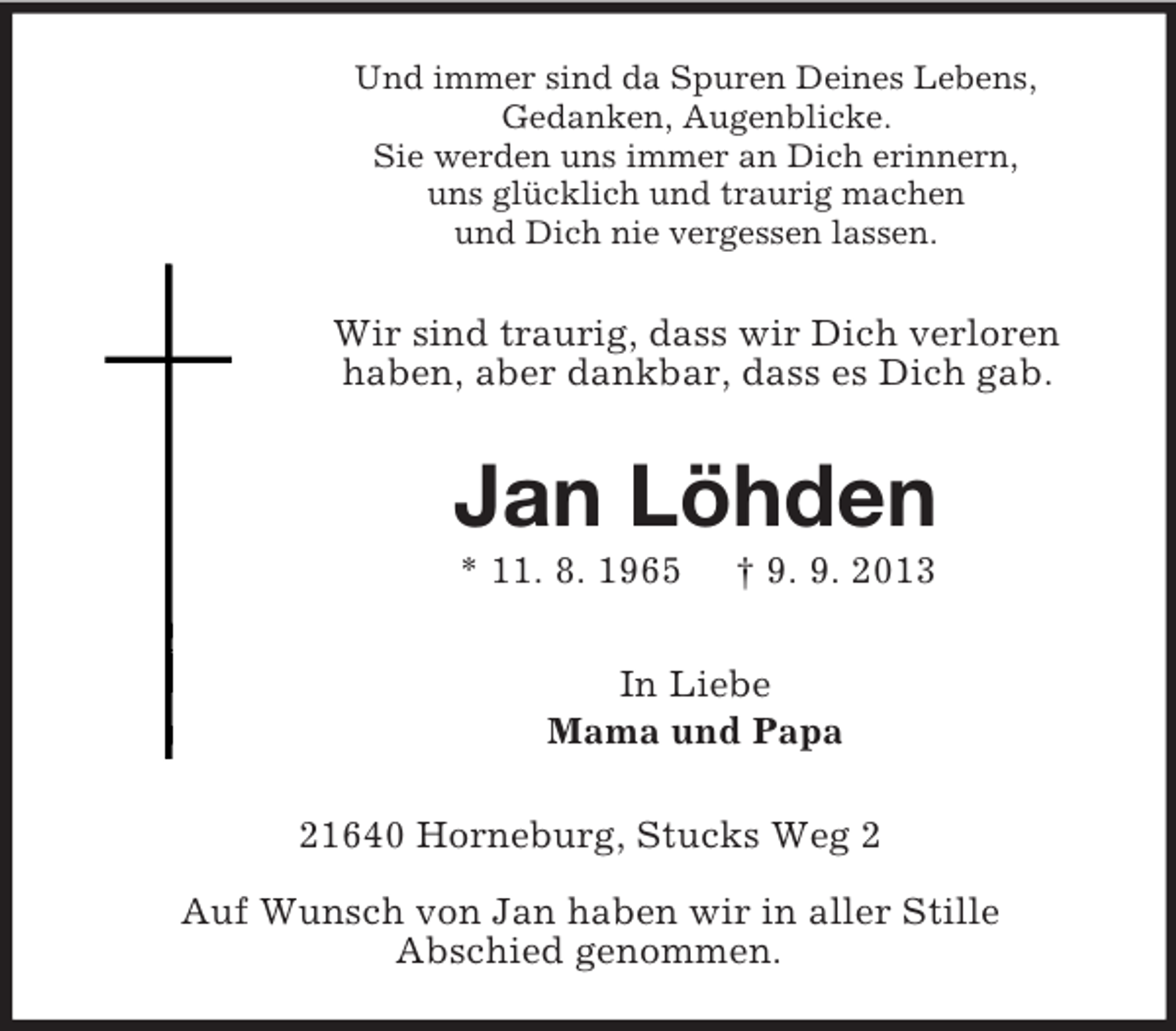 <p>Und immer sind da Spuren Deines Lebens,<br />Gedanken, Augenblicke.<br />Sie werden uns immer an Dich erinnern,<br />uns glücklich und traurig machen<br />und Dich nie vergessen lassen.</p><p>Wir sind traurig, dass wir Dich verloren<br />haben, aber dankbar, dass es Dich gab.</p><p>Jan Löhden<br />* 11. 8. 1965</p><p>† 9. 9. 2013</p><p>In Liebe<br />Mama und Papa<br />21640 Horneburg, Stucks Weg 2<br />Auf Wunsch von Jan haben wir in aller Stille<br />Abschied genommen.</p>