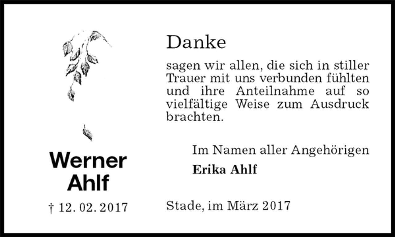<p>Danke<br />sagen wir allen, die sich in stiller Trauer mit uns verbunden fühlten<br />und ihre Anteilnahme auf so vielfältige Weise zum Ausdruck brachten.<br />Stade, im März 2017<br />Im Namen aller Angehörigen<br />Erika Ahlf<br />Werner<br />Ahlf<br />† 12. 02. 2017</p>