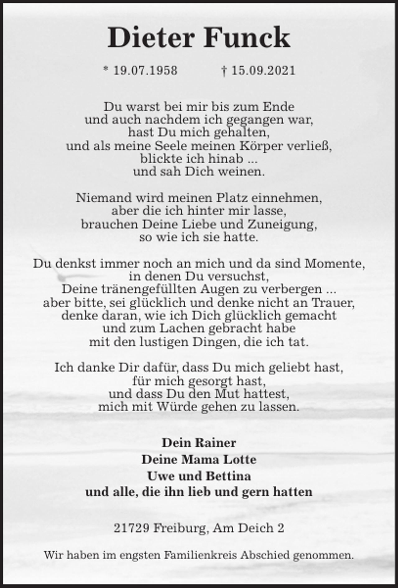 <p>Dieter Funck<br />* 19.07.1958 † 15.09.2021<br />Du warst bei mir bis zum Ende<br />und auch nachdem ich gegangen war,<br />hast Du mich gehalten,<br />und als meine Seele meinen Körper verließ,<br />blickte ich hinab ...<br />und sah Dich weinen.</p>
<p>Niemand wird meinen Platz einnehmen,<br />aber die ich hinter mir lasse,<br />brauchen Deine Liebe und Zuneigung,<br />so wie ich sie hatte.</p>
<p>Du denkst immer noch an mich und da sind Momente,<br />in denen Du versuchst,<br />Deine tränengefüllten Augen zu verbergen ...<br />aber bitte, sei glücklich und denke nicht an Trauer,<br />denke daran, wie ich Dich glücklich gemacht<br />und zum Lachen gebracht habe<br />mit den lustigen Dingen, die ich tat.</p>
<p>Ich danke Dir dafür, dass Du mich geliebt hast,<br />für mich gesorgt hast,<br />und dass Du den Mut hattest,<br />mich mit Würde gehen zu lassen.<br />Dein Rainer<br />Deine Mama Lotte<br />Uwe und Bettina<br />und alle, die ihn lieb und gern hatten<br />21729 Freiburg, Am Deich 2</p>
<p>Wir haben im engsten Familienkreis Abschied genommen.</p>
