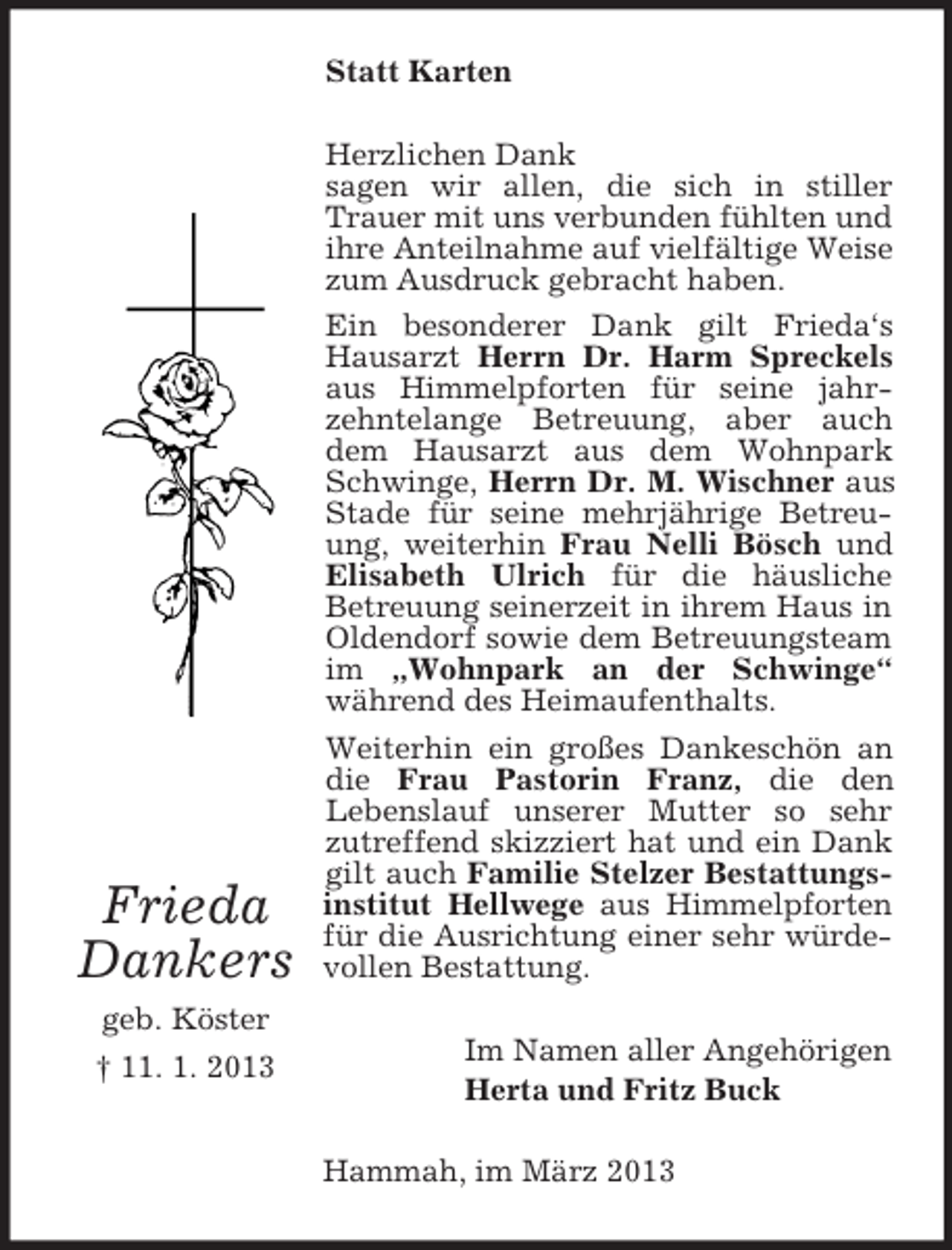 <p>Statt Karten</p><p>Frieda<br />Dankers<br />geb. Köster<br />† 11. 1. 2013</p><p>Herzlichen Dank<br />sagen wir allen, die sich in stiller<br />Trauer mit uns verbunden fühlten und<br />ihre Anteilnahme auf vielfältige Weise<br />zum Ausdruck gebracht haben.<br />Ein besonderer Dank gilt Frieda‘s<br />Hausarzt Herrn Dr. Harm Spreckels<br />aus Himmelpforten für seine jahrzehntelange Betreuung, aber auch<br />dem Hausarzt aus dem Wohnpark<br />Schwinge, Herrn Dr. M. Wischner aus<br />Stade für seine mehrjährige Betreuung, weiterhin Frau Nelli Bösch und<br />Elisabeth Ulrich für die häusliche<br />Betreuung seinerzeit in ihrem Haus in<br />Oldendorf sowie dem Betreuungsteam<br />im „Wohnpark an der Schwinge“<br />während des Heimaufenthalts.<br />Weiterhin ein großes Dankeschön an<br />die Frau Pastorin Franz, die den<br />Lebenslauf unserer Mutter so sehr<br />zutreffend skizziert hat und ein Dank<br />gilt auch Familie Stelzer Bestattungsinstitut Hellwege aus Himmelpforten<br />für die Ausrichtung einer sehr würdevollen Bestattung.<br />Im Namen aller Angehörigen<br />Herta und Fritz Buck<br />Hammah, im März 2013</p>