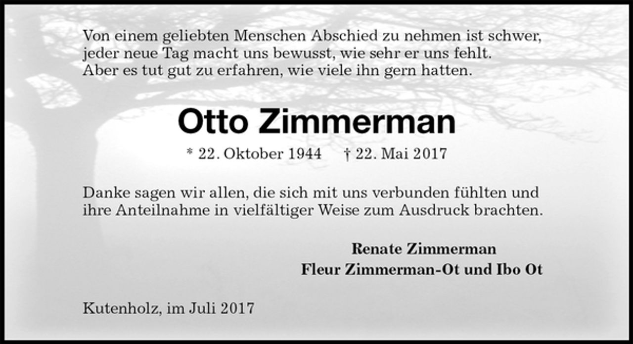 <p>Von einem geliebten Menschen Abschied zu nehmen ist schwer,<br />jeder neue Tag macht uns bewusst, wie sehr er uns fehlt.<br />Aber es tut gut zu erfahren, wie viele ihn gern hatten.<br />Otto Zimmerman<br />* 22. Oktober 1944 † 22. Mai 2017<br />Danke sagen wir allen, die sich mit uns verbunden fühlten und<br />ihre Anteilnahme in vielfältiger Weise zum Ausdruck brachten.<br />Renate Zimmerman<br />Fleur Zimmerman-Ot und Ibo Ot<br />Kutenholz, im Juli 2017</p>
