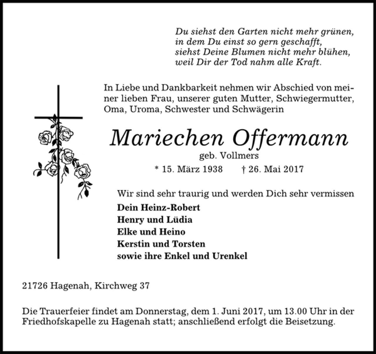 <p>Du siehst den Garten nicht mehr grünen,<br />in dem Du einst so gern geschafft,<br />siehst Deine Blumen nicht mehr blühen,<br />weil Dir der Tod nahm alle Kraft.<br />In Liebe und Dankbarkeit nehmen wir Abschied von meiner<br />lieben Frau, unserer guten Mutter, Schwiegermutter,<br />Oma, Uroma, Schwester und Schwägerin<br />Mariechen Offermann<br />geb. Vollmers<br />* 15. März 1938 † 26. Mai 2017<br />Wir sind sehr traurig und werden Dich sehr vermissen<br />Dein Heinz-Robert<br />Henry und Lüdia<br />Elke und Heino<br />Kerstin und Torsten<br />sowie ihre Enkel und Urenkel<br />21726 Hagenah, Kirchweg 37<br />Die Trauerfeier findet am Donnerstag, dem 1. Juni 2017, um 13.00 Uhr in der<br />Friedhofskapelle zu Hagenah statt; anschließend erfolgt die Beisetzung.</p>