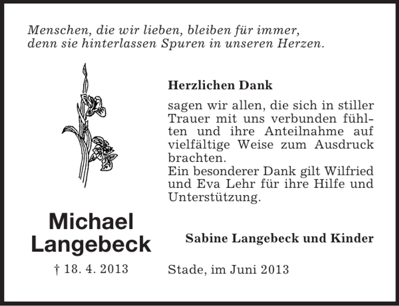<p>Menschen, die wir lieben, bleiben für immer,<br />denn sie hinterlassen Spuren in unseren Herzen.<br />Herzlichen Dank<br />sagen wir allen, die sich in stiller<br />Trauer mit uns verbunden fühlten und ihre Anteilnahme auf<br />vielfältige Weise zum Ausdruck<br />brachten.<br />Ein besonderer Dank gilt Wilfried<br />und Eva Lehr für ihre Hilfe und<br />Unterstützung.</p><p>Michael<br />Langebeck<br />† 18. 4. 2013</p><p>Sabine Langebeck und Kinder<br />Stade, im Juni 2013</p>