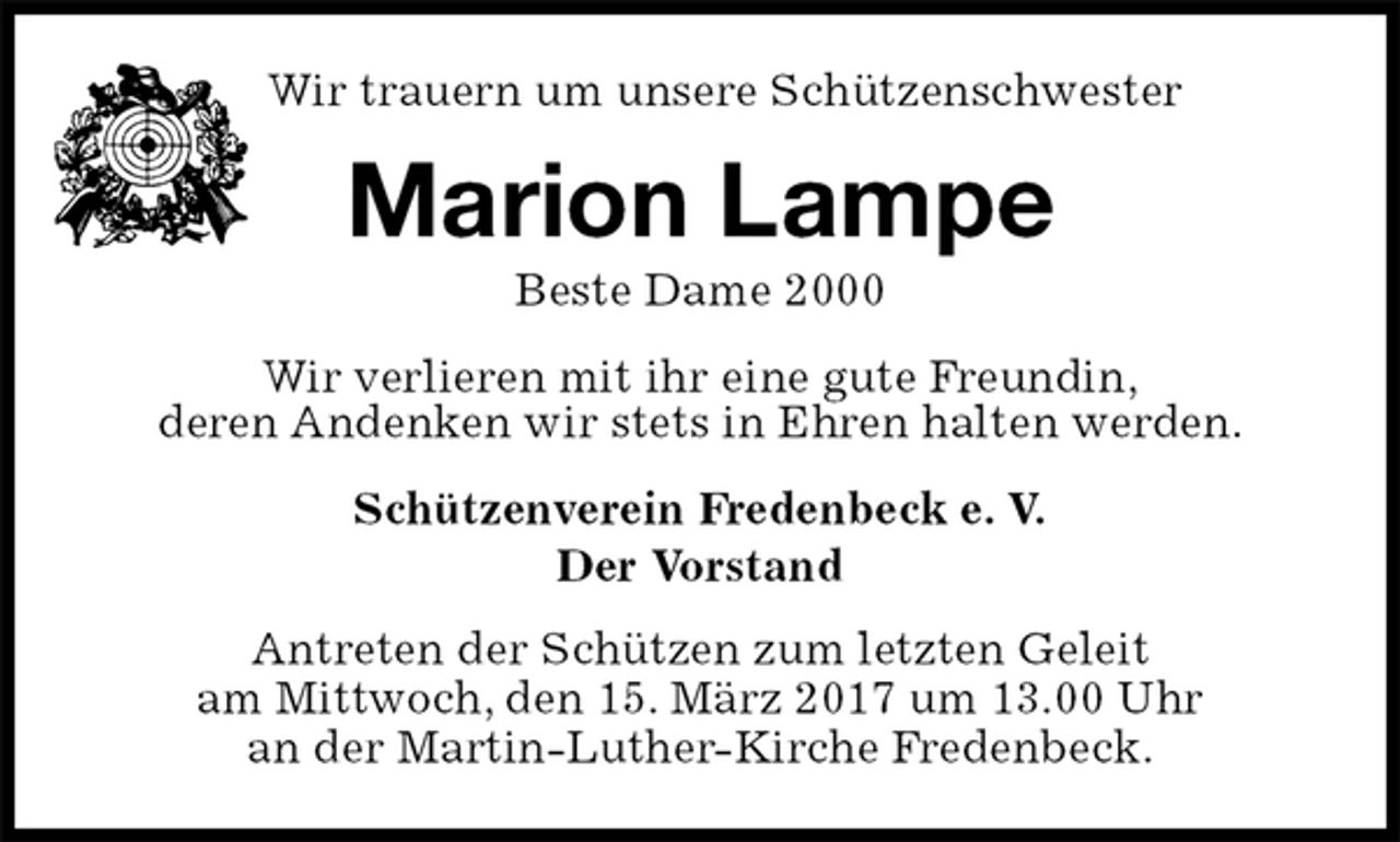 <p>Schützenverein Fredenbeck e. V.<br />Der Vorstand<br />Antreten der Schützen zum letzten Geleit<br />am Mittwoch, den 15. März 2017 um 13.00 Uhr<br />an der Martin-Luther-Kirche Fredenbeck.<br />Marion Lampe<br />Beste Dame 2000<br />Wir verlieren mit ihr eine gute Freundin,<br />deren Andenken wir stets in Ehren halten werden.<br />Wir trauern um unsere Schützenschwester</p>