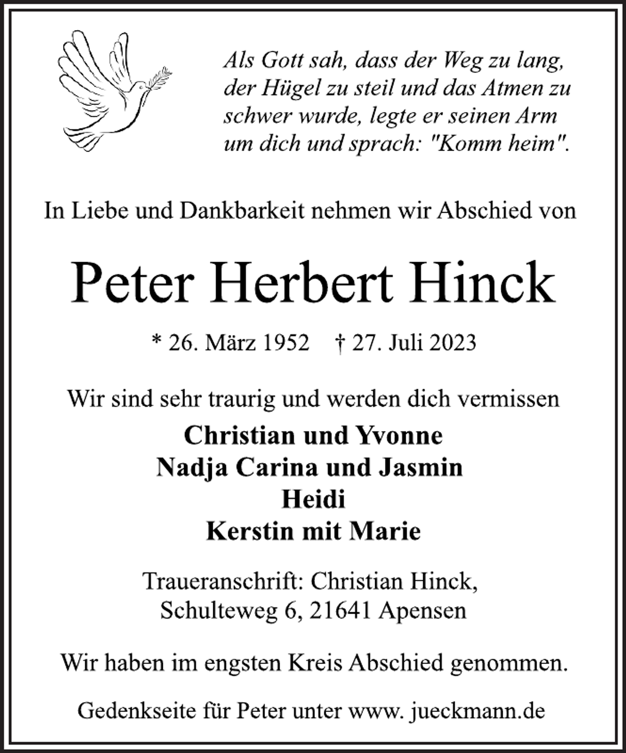 <p>Als Gott sah, dass der Weg zu lang,<br />der Hügel zu steil und das Atmen zu<br />schwer wurde, legte er seinen Arm<br />um dich und sprach: "Komm heim"<br />In Liebe und Dankbarkeit nehmen wir Abschied von<br />Peter Herbert Hinck<br />* 26. März 1952 † 27. Juli 2023<br />Wir sind sehr traurig und werden dich vermissen<br />Christian und Yvonne<br />Nadja Carina und Jasmin<br />Heidi<br />Kerstin mit Marie<br />Traueranschrift: Christian Hinck,<br />Schulteweg 6, 21641 Apensen<br />Wir haben im engsten Kreis Abschied genommen.<br />Gedenkseite für Peter unter www. jueckmann.de</p>