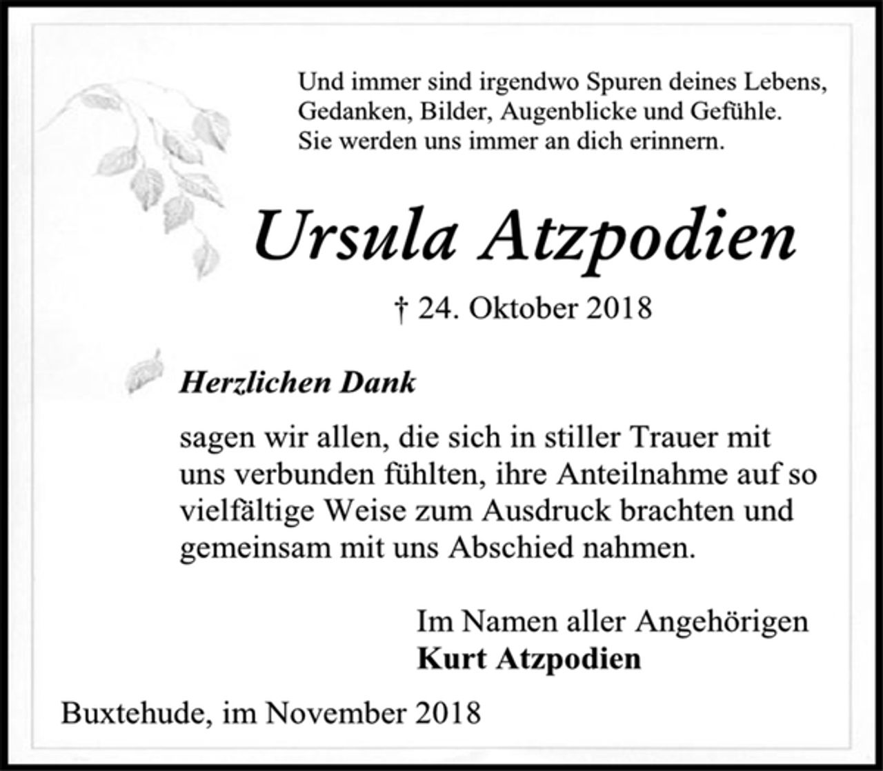 <p>Und immer sind irgendwo Spuren deine Lebens, Gedanken, Bilder, Augenblicke und Gefühle. Sie werden uns immer an dich erinnern.<br />Ursula Atzpodien<br />† 24. Oktober 2018<br />Herzlichen Dank<br />sagen wir allen, die sich in stiller Trauer mit uns verbunden fühlten, ihre Anteilnahme auf so vielfältige Weise zum Ausdruck brachten und gemeinsam mit uns Abschied nahmen.<br />Im Namen aller Angehörige<br />Kurt Atzpodien<br />Buxtehude, im November 2018</p>