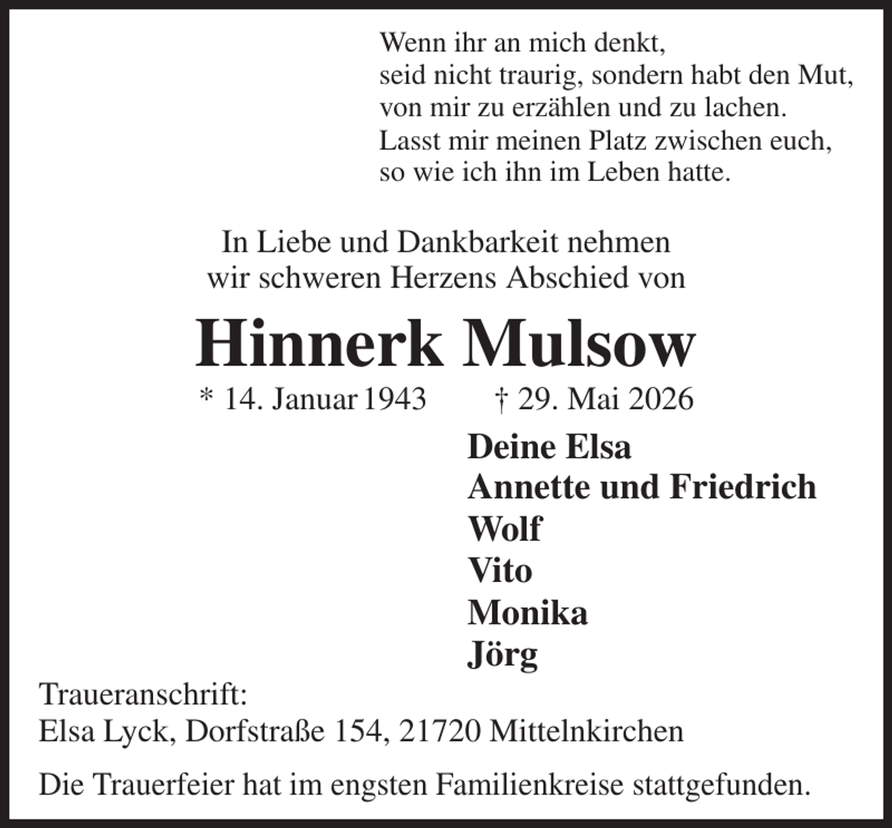 <p>Wenn ihr an mich denkt,<br />seid nicht traurig, sondern habt den Mut,<br />von mir zu erzählen und zu lachen.<br />Lasst mir meinen Platz zwischen euch,<br />so wie ich ihn im Leben hatte.<br />In Liebe und Dankbarkeit nehmen<br />wir schweren Herzens Abschied von<br />Hinnerk Mulsow<br />* 14. Januar 1943 † 29. Mai 2026<br />Deine Elsa<br />Annette und Friedrich<br />Wolf<br />Vito<br />Monika<br />Jörg<br />Traueranschrift:<br />Elsa Lyck, Dorfstraße 154, 21720 Mittelnkirchen<br />Die Trauerfeier hat im engsten Familienkreise stattgefunden.</p>