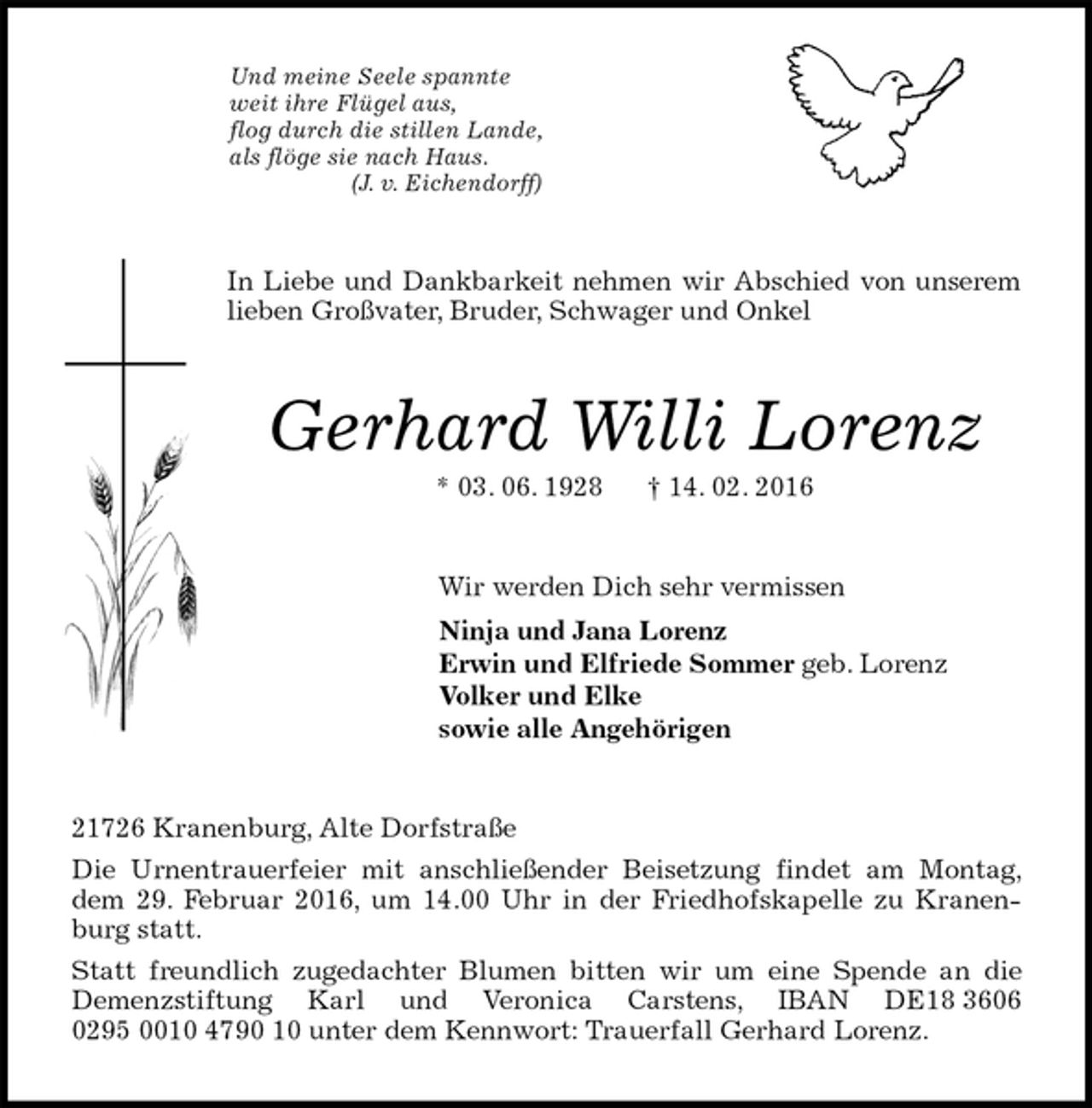 <p>Und meine Seele spannte<br />weit ihre Flügel aus,<br />flog durch die stillen Lande,<br />als flöge sie nach Haus.<br />(J. v. Eichendorff)<br />In Liebe und Dankbarkeit nehmen wir Abschied von unserem lieben Großvater, Bruder, Schwager und Onkel<br />Gerhard Willi Lorenz<br />* 03. 06. 1928 † 14. 02. 2016<br />Wir werden Dich sehr vermissen<br />Ninja und Jana Lorenz<br />Erwin und Elfriede Sommer geb. Lorenz<br />Volker und Elke<br />sowie alle Angehörigen<br />21726 Kranenburg, Alte Dorfstraße<br />Die Urnentrauerfeier mit anschließender Beisetzung findet am Montag, dem 29. Februar 2016, um 14.00 Uhr in der Friedhofskapelle zu Kranenburg statt.<br />Statt freundlich zugedachter Blumen bitten wir um eine Spende an die<br />Demenzstiftung Karl und Veronica Carstens, IBAN DE18 3606 0295 0010 4790 10 unter dem Kennwort: Trauerfall Gerhard Lorenz.</p>