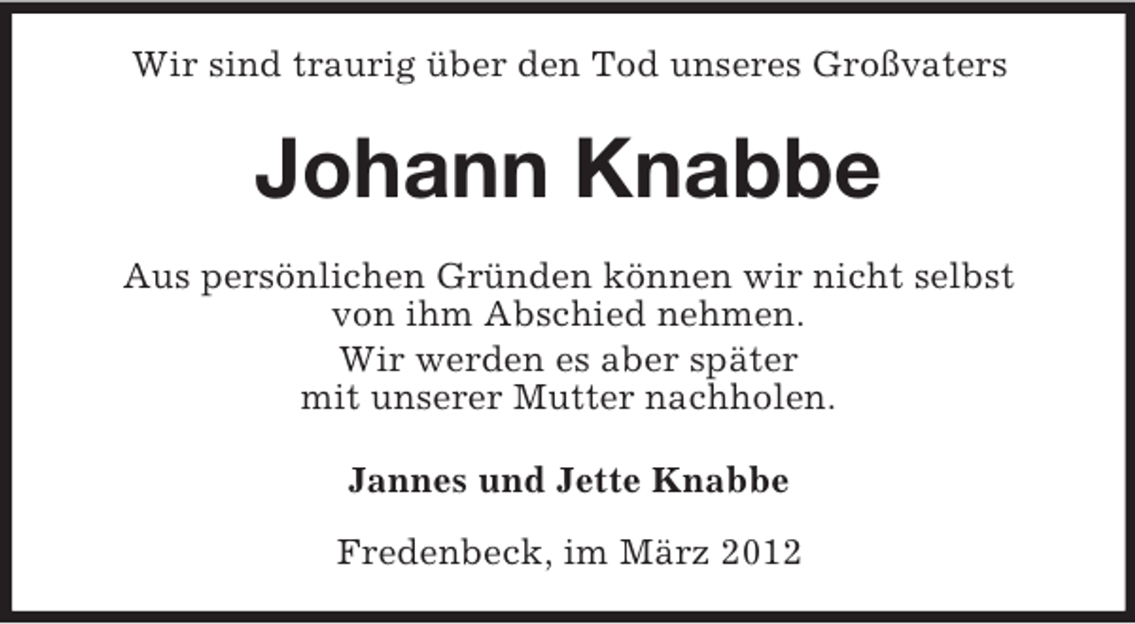 <p>Wir sind traurig über den Tod unseres Großvaters</p><p>Johann Knabbe<br />Aus persönlichen Gründen können wir nicht selbst<br />von ihm Abschied nehmen.<br />Wir werden es aber später<br />mit unserer Mutter nachholen.<br />Jannes und Jette Knabbe<br />Fredenbeck, im März 2012</p>
