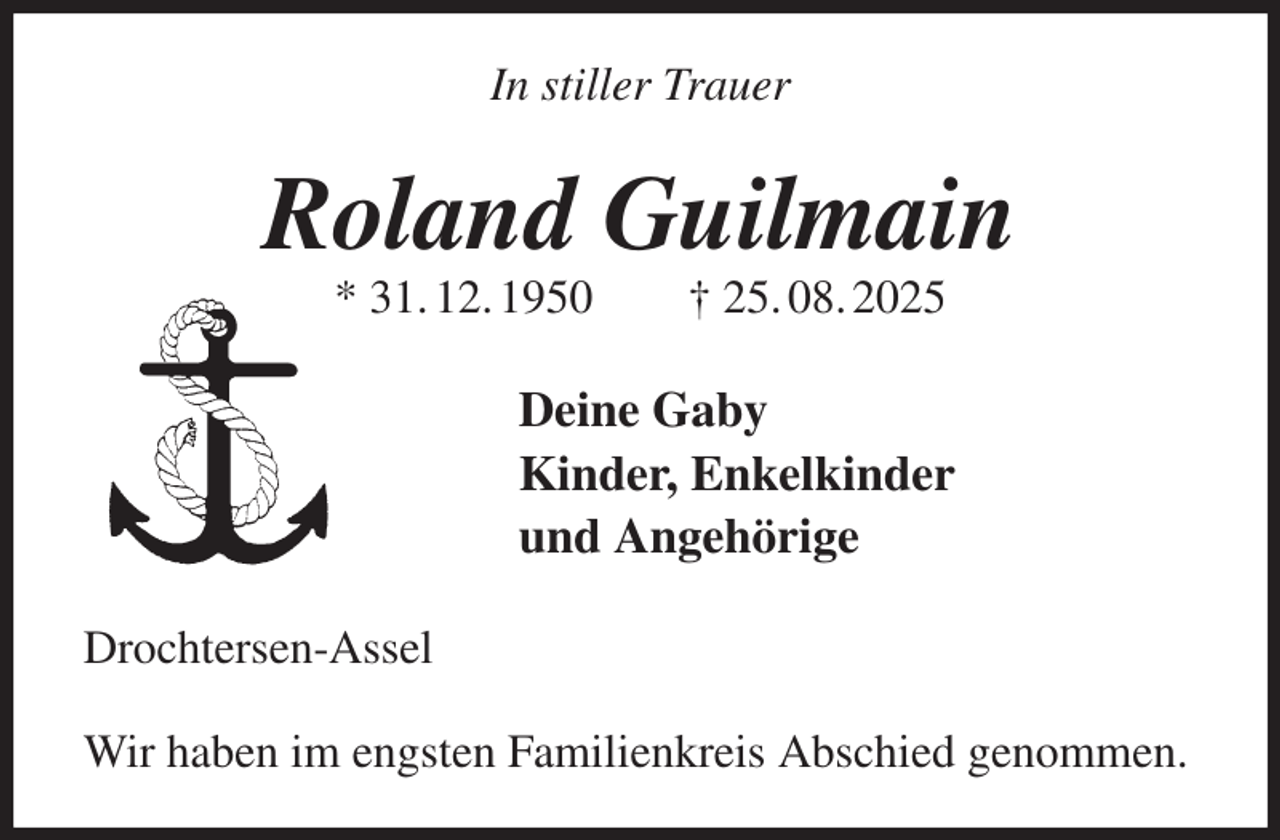 <p>In stiller Trauer<br />Roland Guilmain<br />* 31. 12. 1950 † 25. 08. 2025<br />Deine Gaby<br />Kinder, Enkelkinder<br />und Angehörige<br />Drochtersen-Assel</p><p>Wir haben im engsten Familienkreis Abschied genommen.</p>
