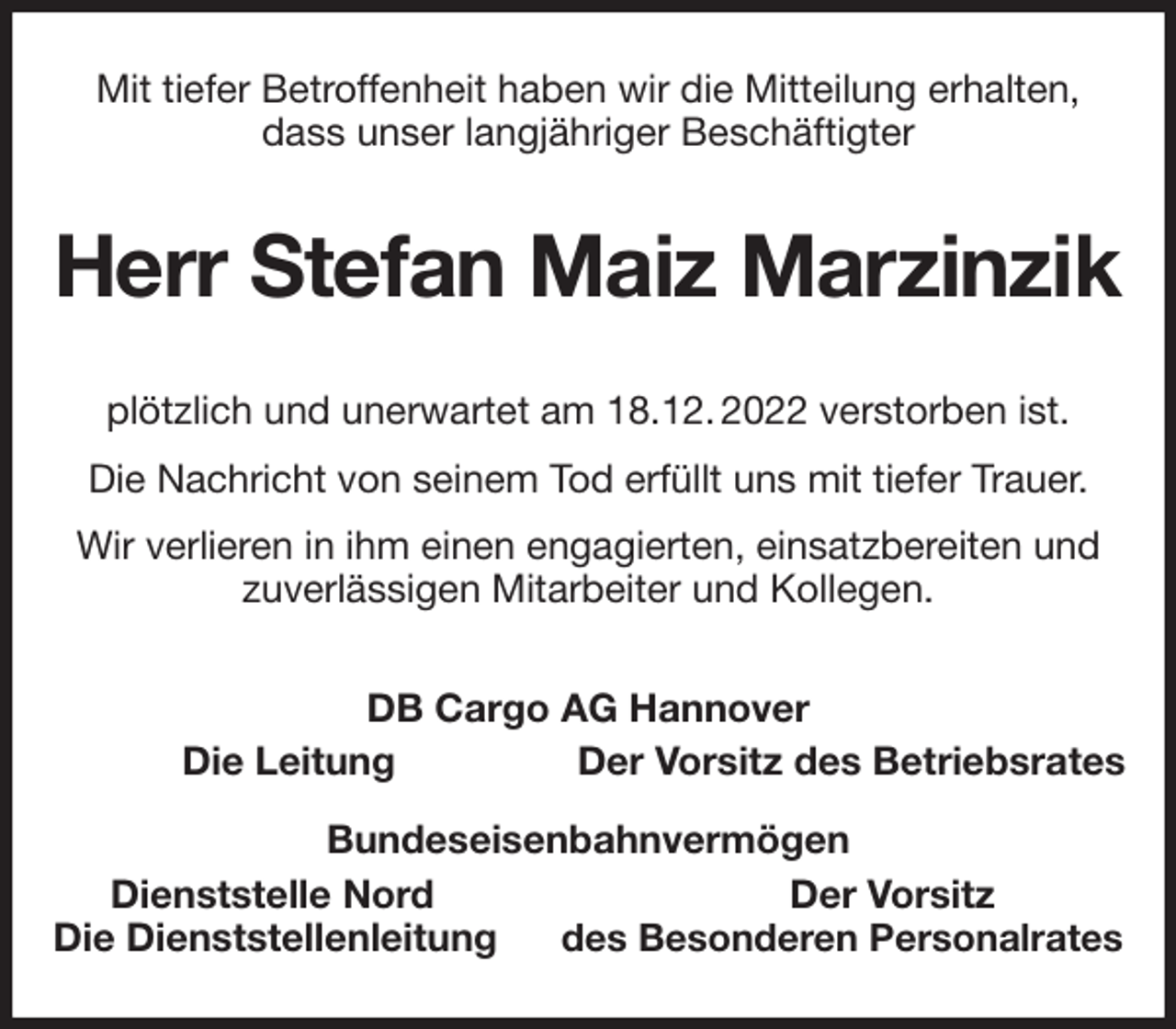 <p>Mit tiefer Betroffenheit haben wir die Mitteilung erhalten, dass unser langjähriger Beschäftigter<br />Herr Stefan Maiz Marzinzik<br />plötzlich und unerwartet am 18.12. 2022 verstorben ist.<br />Die Nachricht von seinem Tod erfüllt uns mit tiefer Trauer.<br />Wir verlieren in ihm einen engagierten, einsatzbereiten und zuverlässigen Mitarbeiter und Kollegen.<br />DB Cargo AG Hannover<br />Die Leitung Der Vorsitz des Betriebsrates<br />Bundeseisenbahnvermögen<br />Dienststelle Nord Der Vorsitz<br />Die Dienststellenleitung des Besonderen Personalrates</p>
