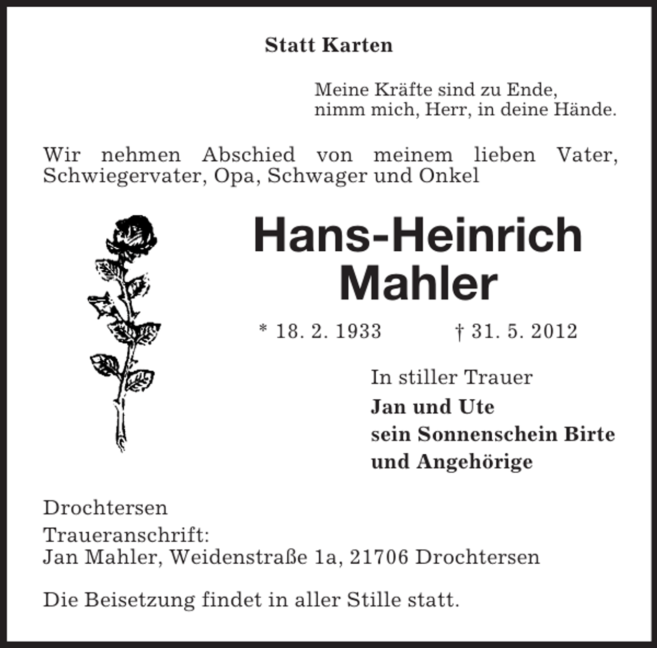 <p>Statt Karten<br />Meine Kräfte sind zu Ende,<br />nimm mich, Herr, in deine Hände.</p><p>Wir nehmen Abschied von meinem lieben Vater,<br />Schwiegervater, Opa, Schwager und Onkel</p><p>Hans-Heinrich<br />Mahler<br />* 18. 2. 1933</p><p>† 31. 5. 2012</p><p>In stiller Trauer<br />Jan und Ute<br />sein Sonnenschein Birte<br />und Angehörige<br />Drochtersen<br />Traueranschrift:<br />Jan Mahler, Weidenstraße 1a, 21706 Drochtersen<br />Die Beisetzung findet in aller Stille statt.</p>