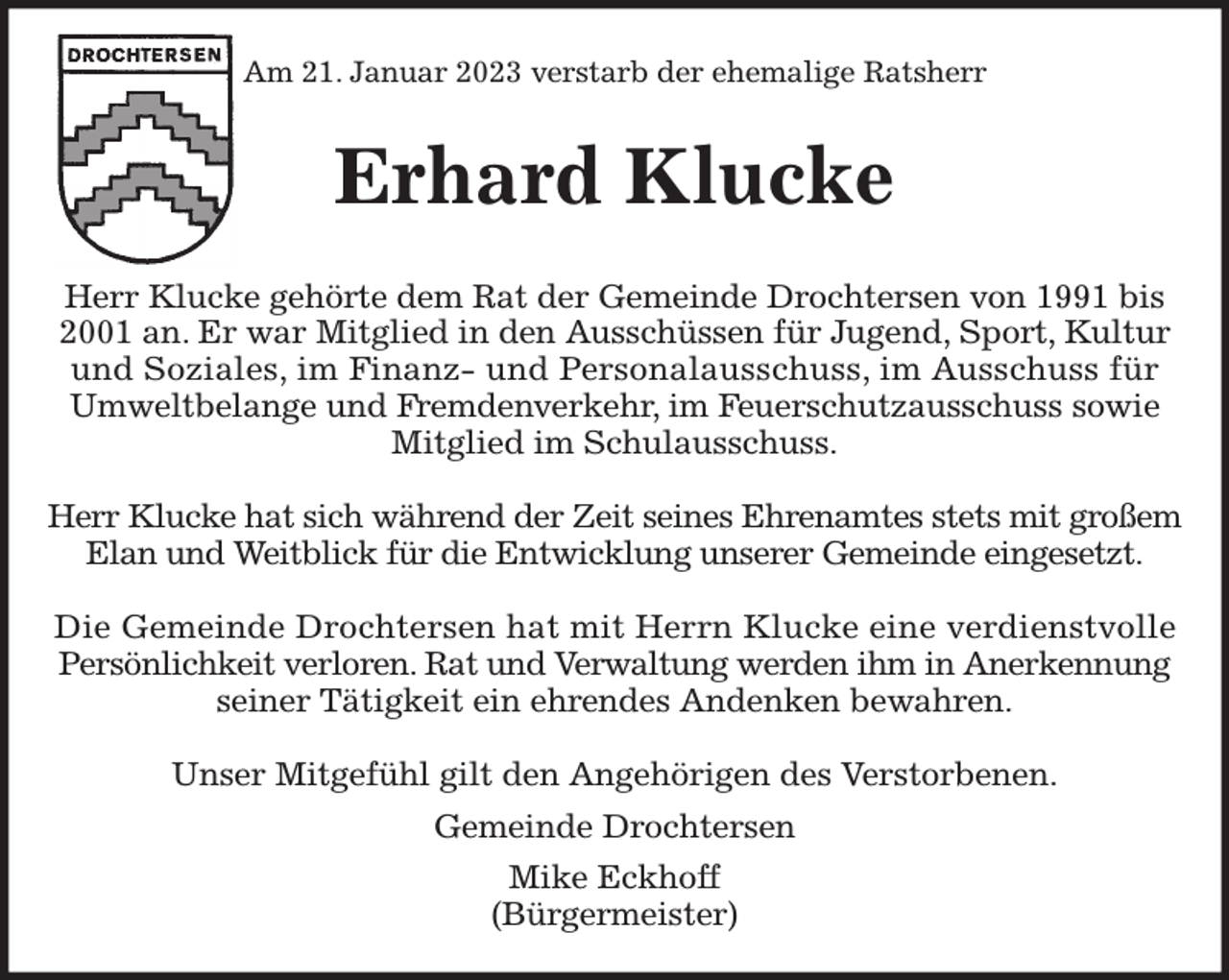 <p>Am 21. Januar 2023 verstarb der ehemalige Ratsherr<br />Erhard Klucke<br />Herr Klucke gehörte dem Rat der Gemeinde Drochtersen von 1991 bis 2001 an. Er war Mitglied in den Ausschüssen für Jugend, Sport, Kultur und Soziales, im Finanz- und Personalausschuss, im Ausschuss für<br />Umweltbelange und Fremdenverkehr, im Feuerschutzausschuss sowie<br />Mitglied im Schulausschuss.</p><p>Herr Klucke hat sich während der Zeit seines Ehrenamtes stets mit großem Elan und Weitblick für die Entwicklung unserer Gemeinde eingesetzt.</p><p>Die Gemeinde Drochtersen hat mit Herrn Klucke eine verdienstvolle<br />Persönlichkeit verloren. Rat und Verwaltung werden ihm in Anerkennung seiner Tätigkeit ein ehrendes Andenken bewahren.</p><p>Unser Mitgefühl gilt den Angehörigen des Verstorbenen.</p><p>Gemeinde Drochtersen<br />Mike Eckhoff<br />(Bürgermeister)</p>