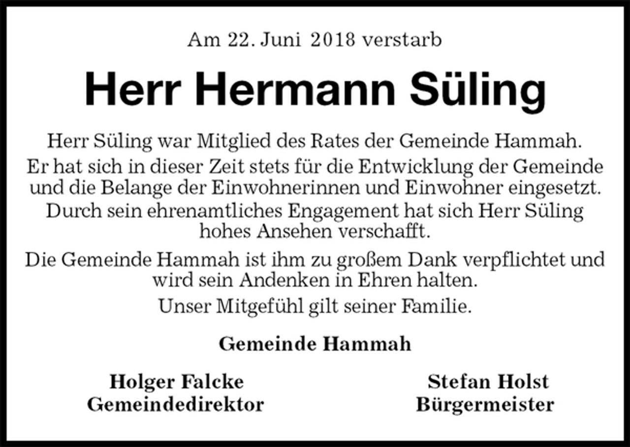 <p>Am 22. Juni 2018 verstarb<br />Herr Hermann Süling<br />Herr Süling war Mitglied des Rates der Gemeinde Hammah.<br />Er hat sich in dieser Zeit stets für die Entwicklung der Gemeinde und die Belange der Einwohnerinnen und Einwohner eingesetzt. Durch sein ehrenamtliches Engagement hat sich Herr Süling<br />hohes Ansehen verschafft.<br />Die Gemeinde Hammah ist ihm zu großem Dank verpflichtet und wird sein Andenken in Ehren halten.<br />Unser Mitgefühl gilt seiner Familie.<br />Gemeinde Hammah<br />Holger Falcke Stefan Holst<br />Gemeindedirektor Bürgermeister</p>