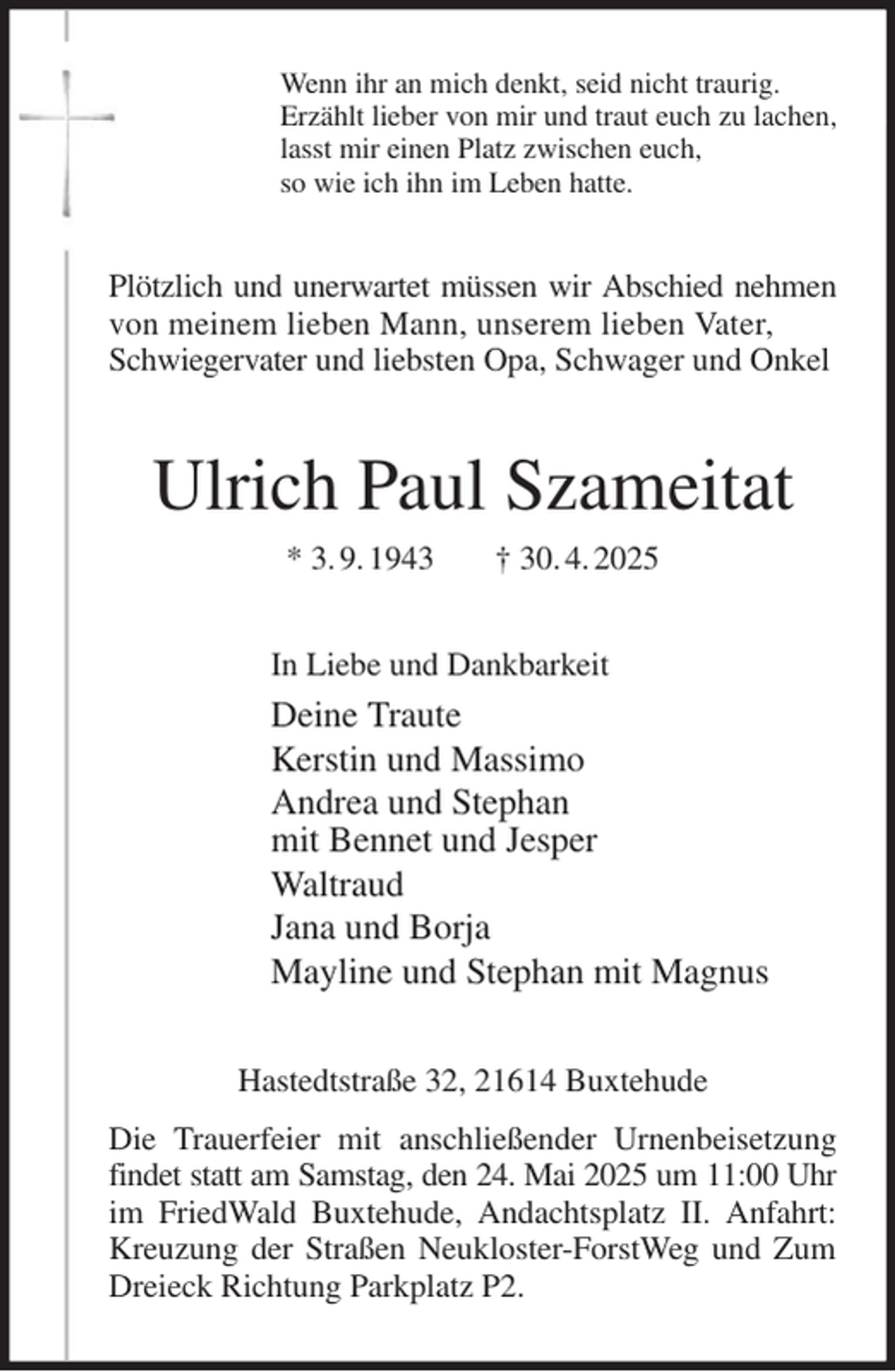 <p>Wenn ihr an mich denkt, seid nicht traurig.<br />Erzählt lieber von mir und traut euch zu lachen,<br />lasst mir einen Platz zwischen euch,<br />so wie ich ihn im Leben hatte.<br />Plötzlich und unerwartet müssen wir Abschied nehmen von meinem lieben Mann, unserem lieben Vater,<br />Schwiegervater und liebsten Opa, Schwager und Onkel<br />Ulrich Paul Szameitat<br />* 3. 9. 1943 † 30. 4. 2025<br />In Liebe und Dankbarkeit<br />Deine Traute<br />Kerstin und Massimo<br />Andrea und Stephan<br />mit Bennet und Jesper<br />Waltraud<br />Jana und Borja<br />Mayline und Stephan mit Magnus<br />Hastedtstraße 32, 21614 Buxtehude<br />Die Trauerfeier mit anschließender Urnenbeisetzung findet statt am Samstag, den 24. Mai 2025 um 11:00 Uhr<br />im FriedWald Buxtehude, Andachtsplatz II. Anfahrt: Kreuzung der Straßen Neukloster-ForstWeg und Zum Dreieck Richtung Parkplatz P2.</p>