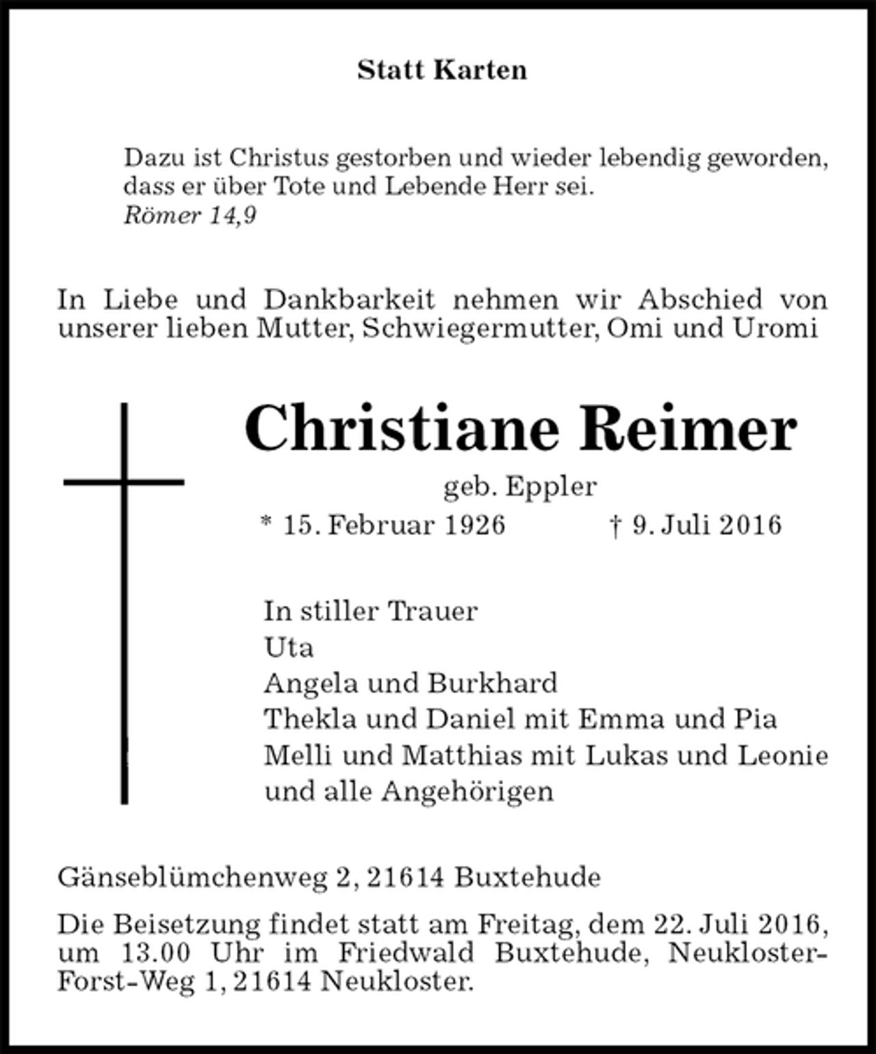 <p>Statt Karten<br />Dazu ist Christus gestorben und wieder lebendig geworden,<br />dass er über Tote und Lebende Herr sei.<br />Römer 14,9<br />In Liebe und Dankbarkeit nehmen wir Abschied von<br />unserer lieben Mutter, Schwiegermutter, Omi und Uromi<br />Christiane Reimer<br />geb. Eppler<br />* 15. Februar 1926 † 9. Juli 2016<br />In stiller Trauer<br />Uta<br />Angela und Burkhard<br />Thekla und Daniel mit Emma und Pia<br />Melli und Matthias mit Lukas und Leonie<br />und alle Angehörigen<br />Gänseblümchenweg 2, 21614 Buxtehude<br />Die Beisetzung findet statt am Freitag, dem 22. Juli 2016, um 13.00 Uhr im Friedwald Buxtehude, Neukloster-Forst-Weg 1, 21614 Neukloster.</p>