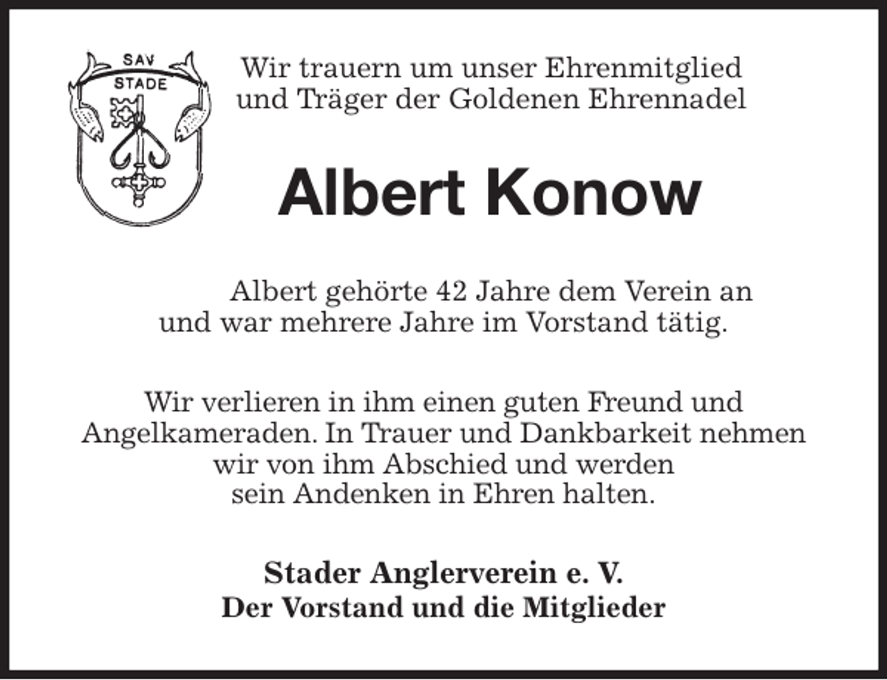 <p>Wir trauern um unser Ehrenmitglied<br />und Träger der Goldenen Ehrennadel<br />Albert Konow<br />Albert gehörte 42 Jahre dem Verein an<br />und war mehrere Jahre im Vorstand tätig.</p><p>Wir verlieren in ihm einen guten Freund und<br />Angelkameraden. In Trauer und Dankbarkeit nehmen wir von ihm Abschied und werden<br />sein Andenken in Ehren halten.<br />Stader Anglerverein e. V.<br />Der Vorstand und die Mitglieder</p>