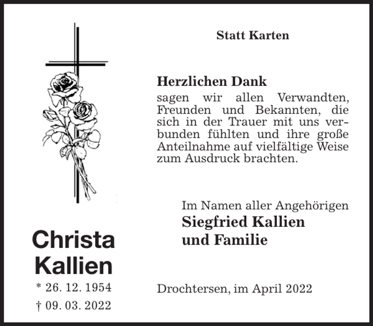 <p>Statt Karten<br />Herzlichen Dank<br />sagen wir allen Verwandten, Freunden und Bekannten, die sich in der Trauer mit uns verbunden fühlten und ihre große Anteilnahme auf vielfältige Weise zum Ausdruck brachten.<br />Drochtersen, im April 2022<br />Im Namen aller Angehörigen<br />Siegfried Kallien<br />und Familie<br />Christa<br />Kallien<br />* 26. 12. 1954<br />† 09. 03. 2022</p>