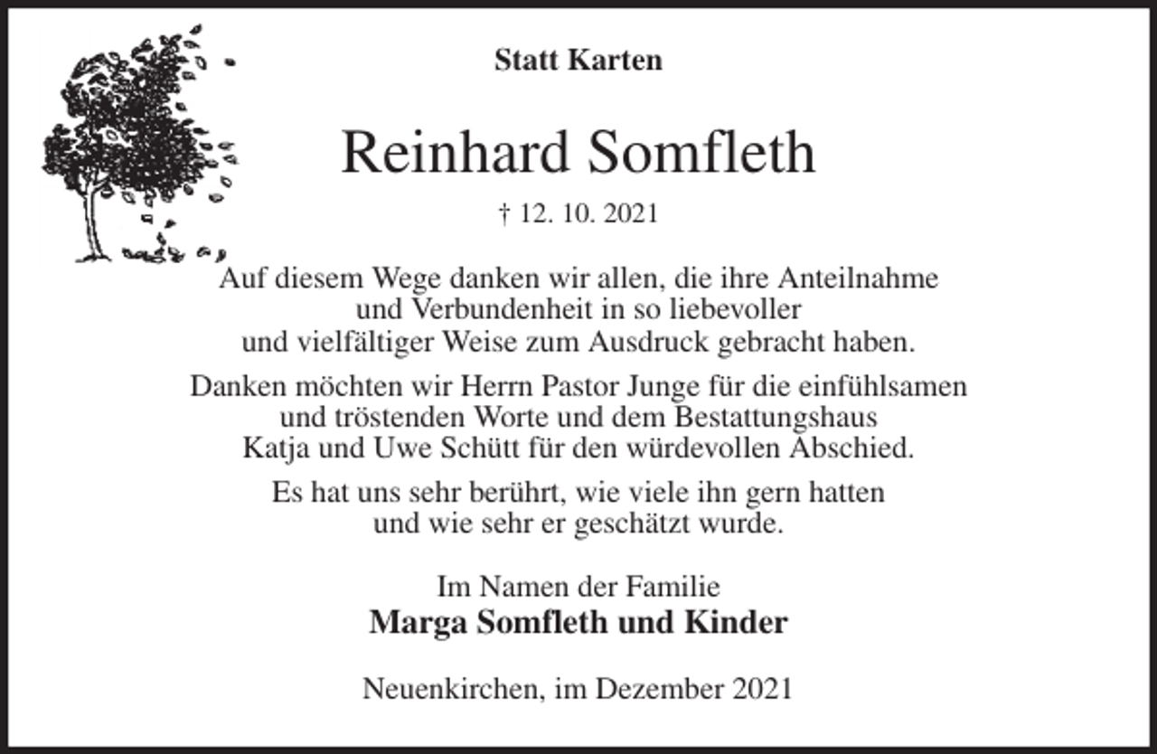 <p>Statt Karten<br />Reinhard Somfleth<br />† 12. 10. 2021<br />Auf diesem Wege danken wir allen, die ihre Anteilnahme<br />und Verbundenheit in so liebevoller<br />und vielfältiger Weise zum Ausdruck gebracht haben.<br />Danken möchten wir Herrn Pastor Junge für die einfühlsamen<br />und tröstenden Worte und dem Bestattungshaus<br />Katja und Uwe Schütt für den würdevollen Abschied.<br />Es hat uns sehr berührt, wie viele ihn gern hatten<br />und wie sehr er geschätzt wurde.<br />Im Namen der Familie<br />Marga Somfleth und Kinder<br />Neuenkirchen, im Dezember 2021</p>