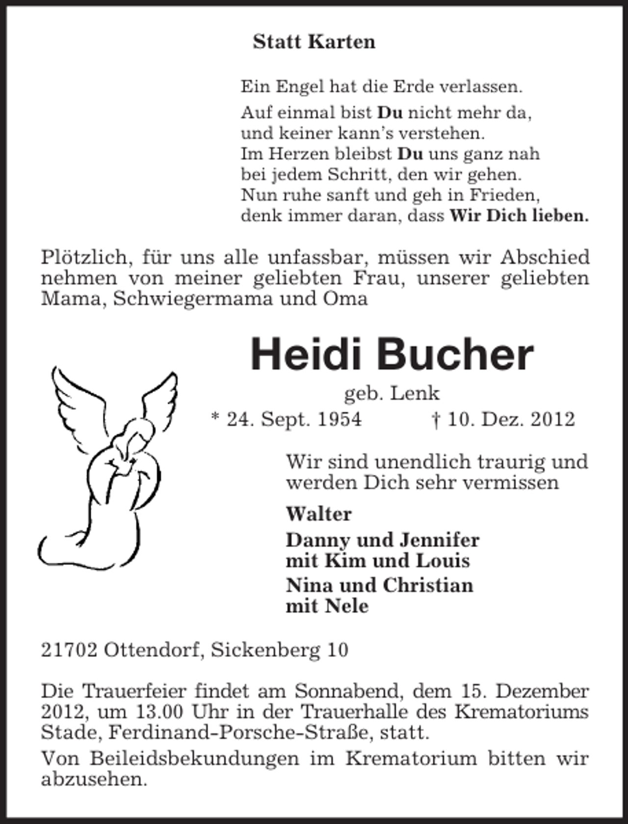 <p>Statt Karten<br />Ein Engel hat die Erde verlassen.<br />Auf einmal bist Du nicht mehr da,<br />und keiner kann’s verstehen.<br />Im Herzen bleibst Du uns ganz nah<br />bei jedem Schritt, den wir gehen.<br />Nun ruhe sanft und geh in Frieden,<br />denk immer daran, dass Wir Dich lieben.</p><p>Plötzlich, für uns alle unfassbar, müssen wir Abschied<br />nehmen von meiner geliebten Frau, unserer geliebten<br />Mama, Schwiegermama und Oma</p><p>Heidi Bucher<br />geb. Lenk<br />* 24. Sept. 1954<br />† 10. Dez. 2012<br />Wir sind unendlich traurig und<br />werden Dich sehr vermissen<br />Walter<br />Danny und Jennifer<br />mit Kim und Louis<br />Nina und Christian<br />mit Nele<br />21702 Ottendorf, Sickenberg 10<br />Die Trauerfeier findet am Sonnabend, dem 15. Dezember<br />2012, um 13.00 Uhr in der Trauerhalle des Krematoriums<br />Stade, Ferdinand-Porsche-Straße, statt.<br />Von Beileidsbekundungen im Krematorium bitten wir<br />abzusehen.</p>