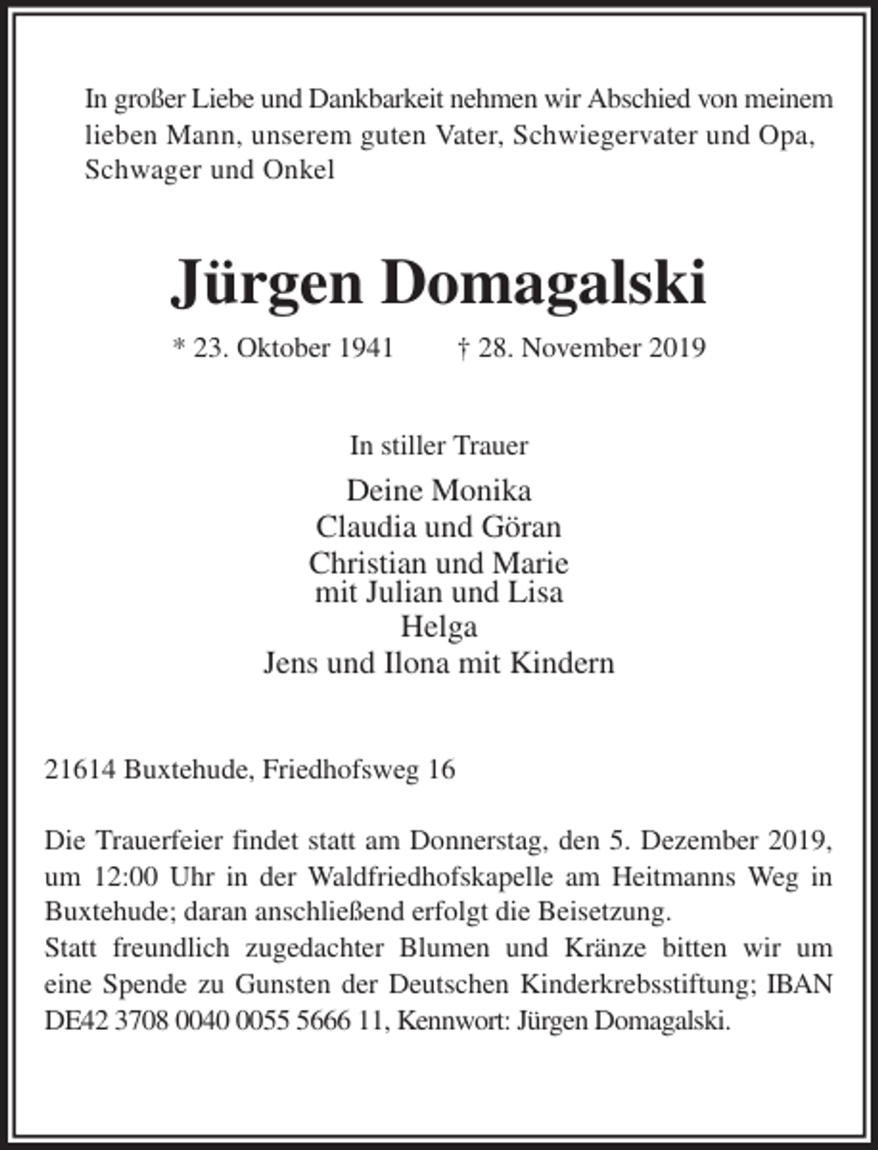 <p>In großer Liebe und Dankbarkeit nehmen wir Abschied von meinem lieben Mann, unserem guten Vater, Schwiegervater und Opa, Schwager und Onkel<br />Jürgen Domagalski<br />* 23. Oktober 1941 † 28. November 2019<br />In stiller Trauer<br />Deine Monika<br />Claudia und Göran<br />Christian und Marie<br />mit Julian und Lisa<br />Helga<br />Jens und Ilona mit Kindern<br />21614 Buxtehude, Friedhofsweg 16</p>
<p>Die Trauerfeier findet statt am Donnerstag, den 5. Dezember 2019, um 12:00 Uhr in der Waldfriedhofskapelle am Heitmanns Weg in Buxtehude; daran anschließend erfolgt die Beisetzung.<br />Statt freundlich zugedachter Blumen und Kränze bitten wir um<br />eine Spende zu Gunsten der Deutschen Kinderkrebsstiftung; IBAN DE42 3708 0040 0055 5666 11, Kennwort: Jürgen Domagalski.</p>