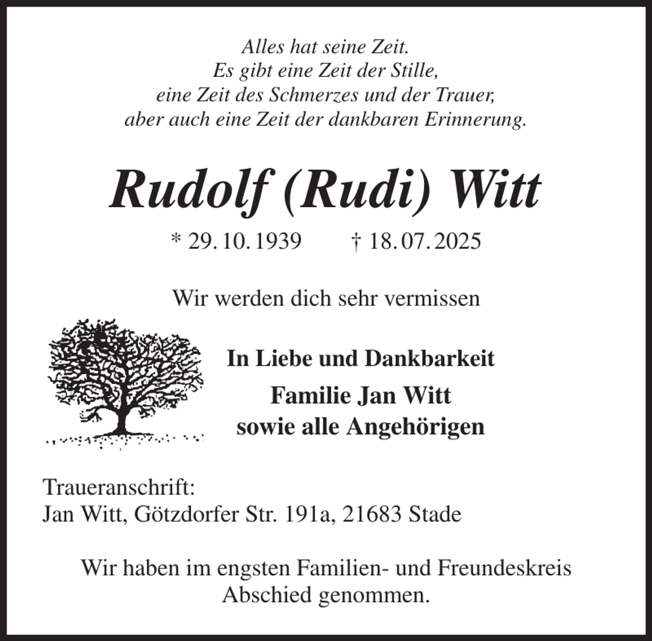 <p>Alles hat seine Zeit.<br />Es gibt eine Zeit der Stille,<br />eine Zeit des Schmerzes und der Trauer,<br />aber auch eine Zeit der dankbaren Erinnerung.<br />Rudolf (Rudi) Witt<br />* 29. 10. 1939 † 18. 07. 2025<br />Wir werden dich sehr vermissen<br />In Liebe und Dankbarkeit<br />Familie Jan Witt<br />sowie alle Angehörigen<br />Traueranschrift:<br />Jan Witt, Götzdorfer Str. 191a, 21683 Stade</p><p>Wir haben im engsten Familien- und Freundeskreis<br />Abschied genommen.</p>