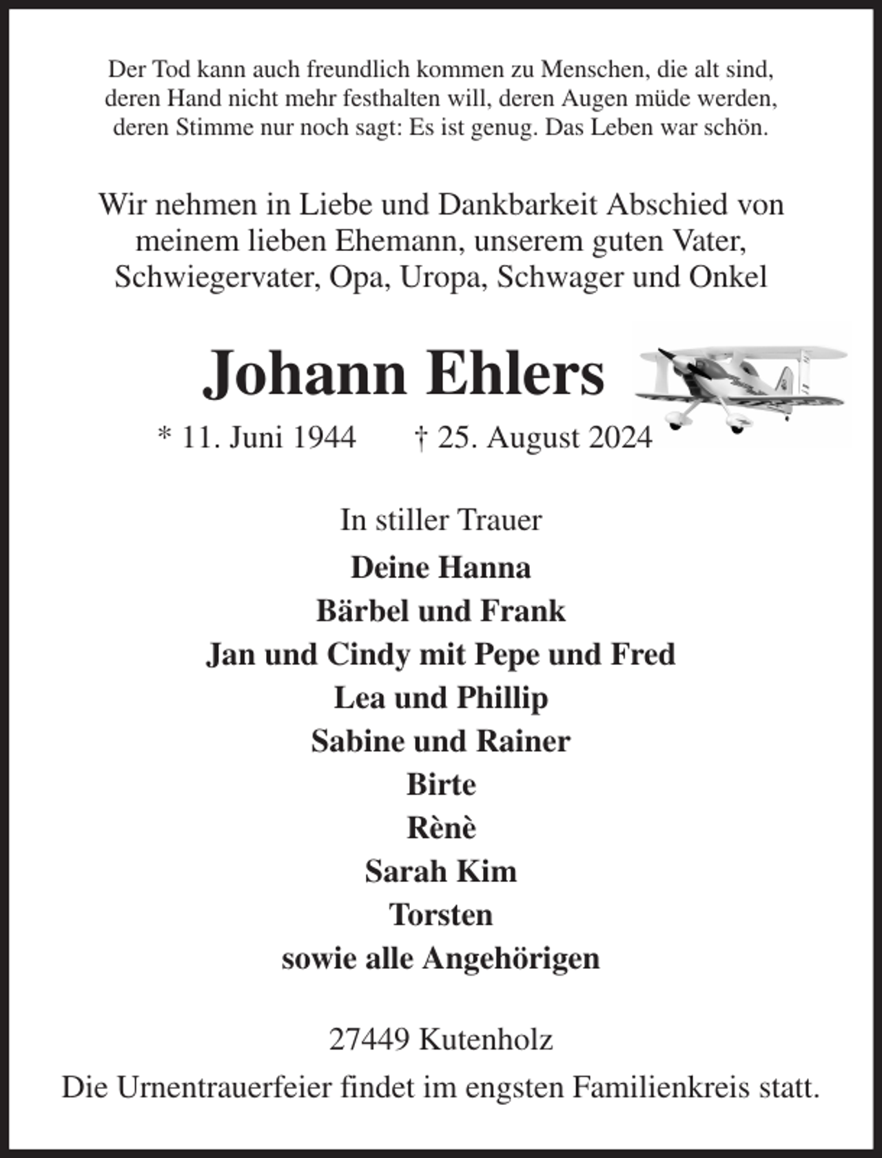 <p>Der Tod kann auch freundlich kommen zu Menschen, die alt sind,<br />deren Hand nicht mehr festhalten will, deren Augen müde werden,<br />deren Stimme nur noch sagt: Es ist genug. Das Leben war schön.<br />Wir nehmen in Liebe und Dankbarkeit Abschied von<br />meinem lieben Ehemann, unserem guten Vater,<br />Schwiegervater, Opa, Uropa, Schwager und Onkel<br />Johann Ehlers<br />* 11. Juni 1944 † 25. August 2024<br />In stiller Trauer<br />Deine Hanna<br />Bärbel und Frank<br />Jan und Cindy mit Pepe und Fred<br />Lea und Phillip<br />Sabine und Rainer<br />Birte<br />Rènè<br />Sarah Kim<br />Torsten<br />sowie alle Angehörigen<br />27449 Kutenholz<br />Die Urnentrauerfeier findet im engsten Familienkreis statt.</p>