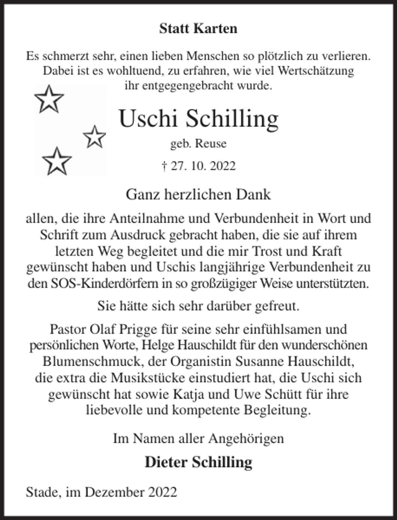 <p>Statt Karten<br />Es schmerzt sehr, einen lieben Menschen so plötzlich zu verlieren.<br />Dabei ist es wohltuend, zu erfahren, wie viel Wertschätzung<br />ihr entgegengebracht wurde.<br />Uschi Schilling<br />geb. Reuse<br />† 27. 10. 2022<br />Ganz herzlichen Dank<br />allen, die ihre Anteilnahme und Verbundenheit in Wort und Schrift zum Ausdruck gebracht haben, die sie auf ihrem letzten Weg begleitet und die mir Trost und Kraft<br />gewünscht haben und Uschis langjährige Verbundenheit zu den SOS-Kinderdörfern in so großzügiger Weise unterstützten.<br />Sie hätte sich sehr darüber gefreut.<br />Pastor Olaf Prigge für seine sehr einfühlsamen und<br />persönlichen Worte, Helge Hauschildt für den wunderschönen Blumenschmuck, der Organistin Susanne Hauschildt,<br />die extra die Musikstücke einstudiert hat, die Uschi sich gewünscht hat sowie Katja und Uwe Schütt für ihre<br />liebevolle und kompetente Begleitung.<br />Im Namen aller Angehörigen<br />Dieter Schilling<br />Stade, im Dezember 2022</p>