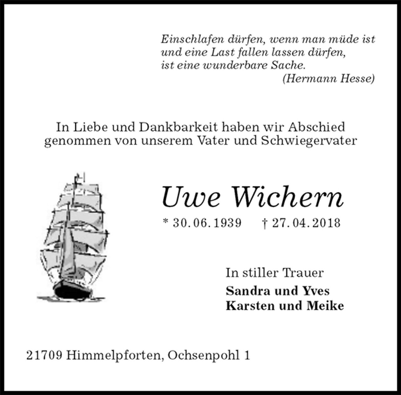 <p>Einschlafen dürfen, wenn man müde ist<br />und eine Last fallen lassen dürfen,<br />ist eine wunderbare Sache.<br />(Hermann Hesse)<br />In Liebe und Dankbarkeit haben wir Abschied<br />genommen von unserem Vater und Schwiegervater<br />Uwe Wichern<br />* 30. 06. 1939 † 27. 04. 2018<br />In stiller Trauer<br />Sandra und Yves<br />Karsten und Meike<br />21709 Himmelpforten, Ochsenpohl 1</p>