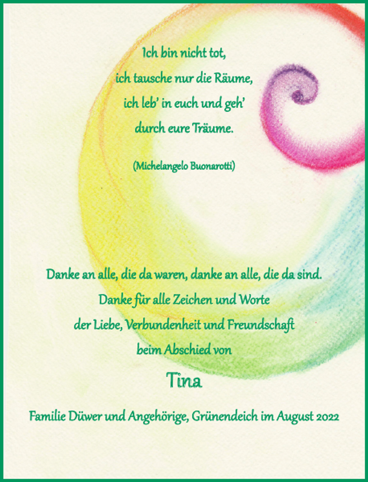 <p>Ich bin nicht tot,<br />ich tausche nur die Räume,<br />ich leb´ in euch und geh´<br />durch eure Träume.<br />(Michelangelo Buonarotti)</p><p>Danke an alle, die da waren, danke an alle, die da sind.<br />Danke für alle Zeichen und Worte der Liebe, Verbundenheit und Freundschaft<br />beim Abschied von Tina<br />Familie Düwer und Angehörige, Grünendeich im August 2022</p>