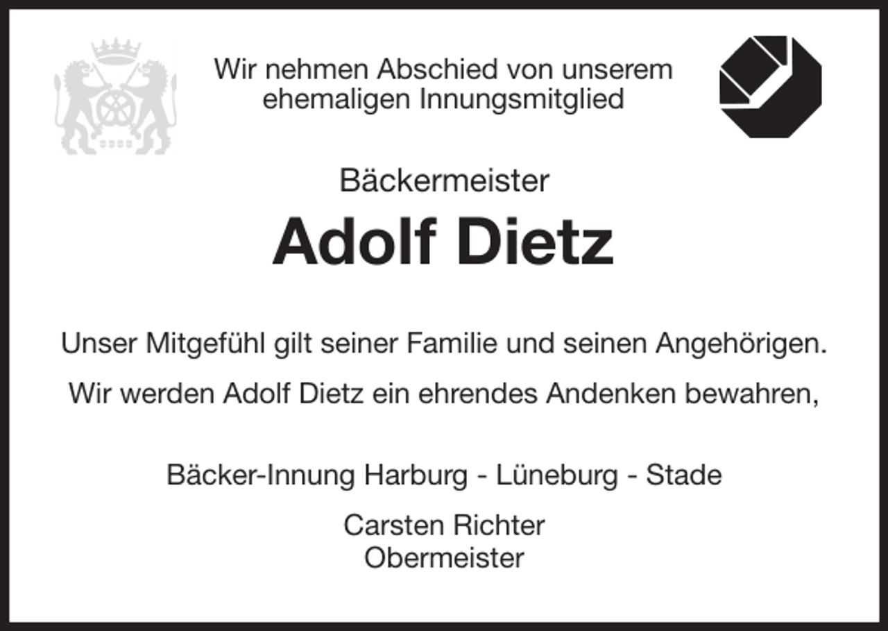 <p>Wir nehmen Abschied von unserem<br />ehemaligen Innungsmitglied<br />Bäckermeister<br />Adolf Dietz<br />Unser Mitgefühl gilt seiner Familie und seinen Angehörigen.<br />Wir werden Adolf Dietz ein ehrendes Andenken bewahren,<br />Bäcker-Innung Harburg - Lüneburg - Stade<br />Carsten Richter<br />Obermeister</p>