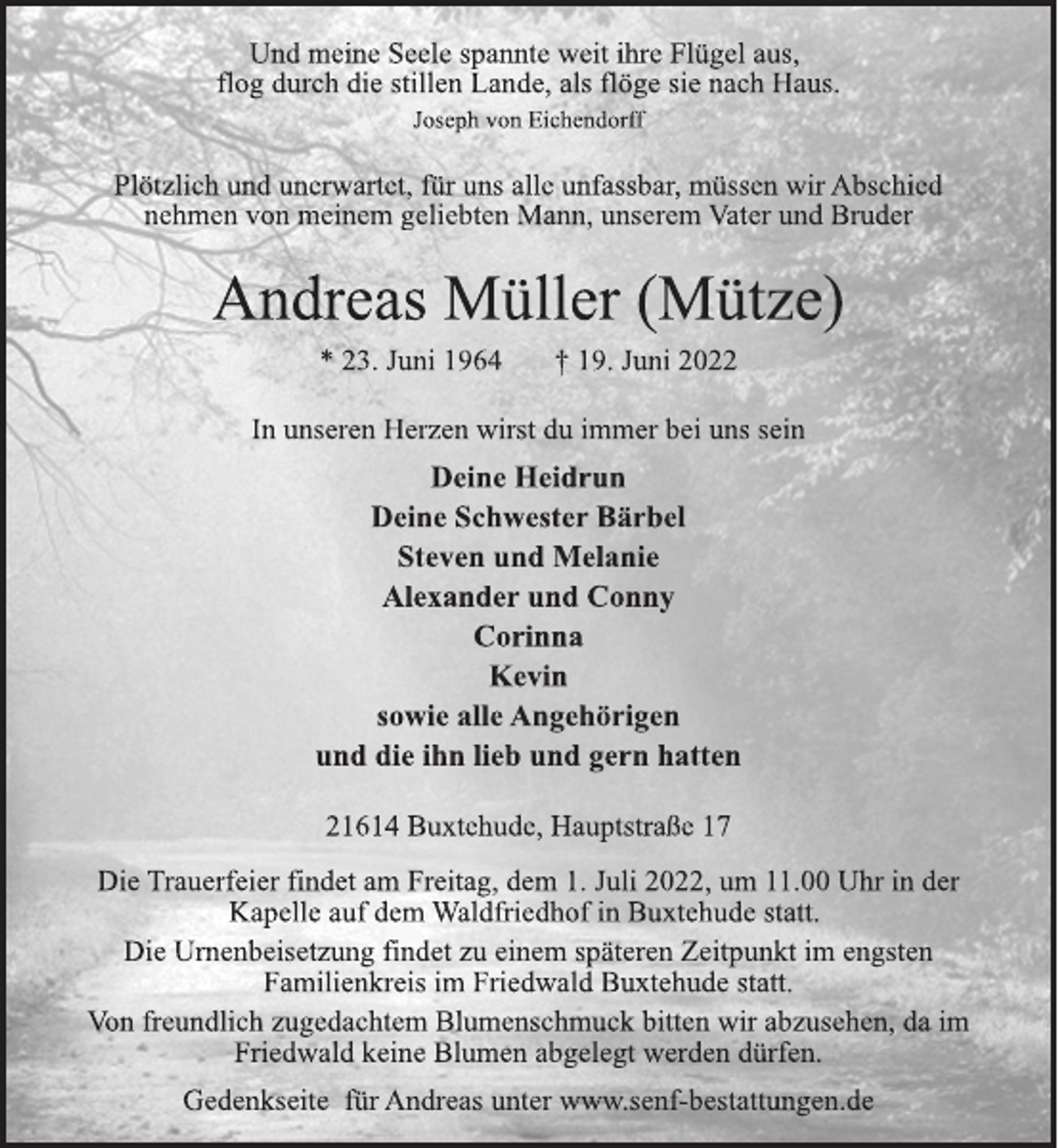 <p>Und meine Seele spannte weit ihre Flügel aus,<br />flog durch die stillen Lande, als flöge sie nach Haus.<br />Joseph von Eichendorff<br />Plötzlich und unerwartet, für uns alle unfassbar, müssen wir Abschied<br />nehmen von meinem geliebten Mann, unserem Vater und Bruder<br />Andreas Müller (Mütze)<br />* 23. Juni 1964 † 19. Juni 2022<br />In unseren Herzen wirst du immer bei uns sein<br />Deine Heidrun<br />Deine Schwester Bärbel<br />Steven und Melanie<br />Alexander und Conny<br />Corinna<br />Kevin<br />sowie alle Angehörigen<br />und die ihn lieb und gern hatten<br />21614 Buxtehude, Hauptstraße 17<br />Die Trauerfeier findet am Freitag, dem 1. Juli 2022, um 11.00 Uhr in der<br />Kapelle auf dem Waldfriedhof in Buxtehude statt.<br />Die Urnenbeisetzung findet zu einem späteren Zeitpunkt im engsten Familienkreis im Friedwald Buxtehude statt.<br />Von freundlich zugedachtem Blumenschmuck bitten wir abzusehen, da im Friedwald keine Blumen abgelegt werden dürfen.<br />Gedenkseite für Andreas unter www.senf-bestattungen.de</p>