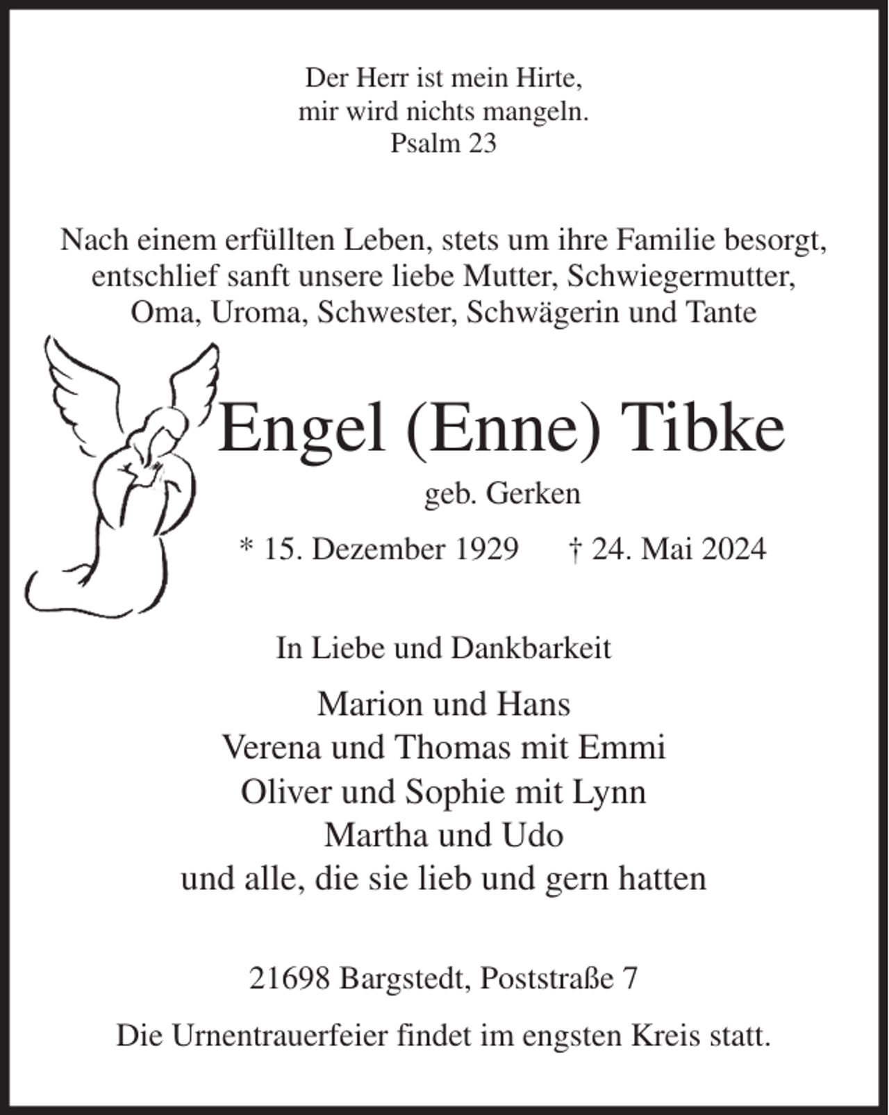 <p>Der Herr ist mein Hirte,<br />mir wird nichts mangeln.<br />Psalm 23<br />Nach einem erfüllten Leben, stets um ihre Familie besorgt,<br />entschlief sanft unsere liebe Mutter, Schwiegermutter,<br />Oma, Uroma, Schwester, Schwägerin und Tante<br />Engel (Enne) Tibke<br />geb. Gerken<br />* 15. Dezember 1929 † 24. Mai 2024<br />In Liebe und Dankbarkeit<br />Marion und Hans<br />Verena und Thomas mit Emmi<br />Oliver und Sophie mit Lynn<br />Martha und Udo<br />und alle, die sie lieb und gern hatten<br />21698 Bargstedt, Poststraße 7<br />Die Urnentrauerfeier findet im engsten Kreis statt.</p>