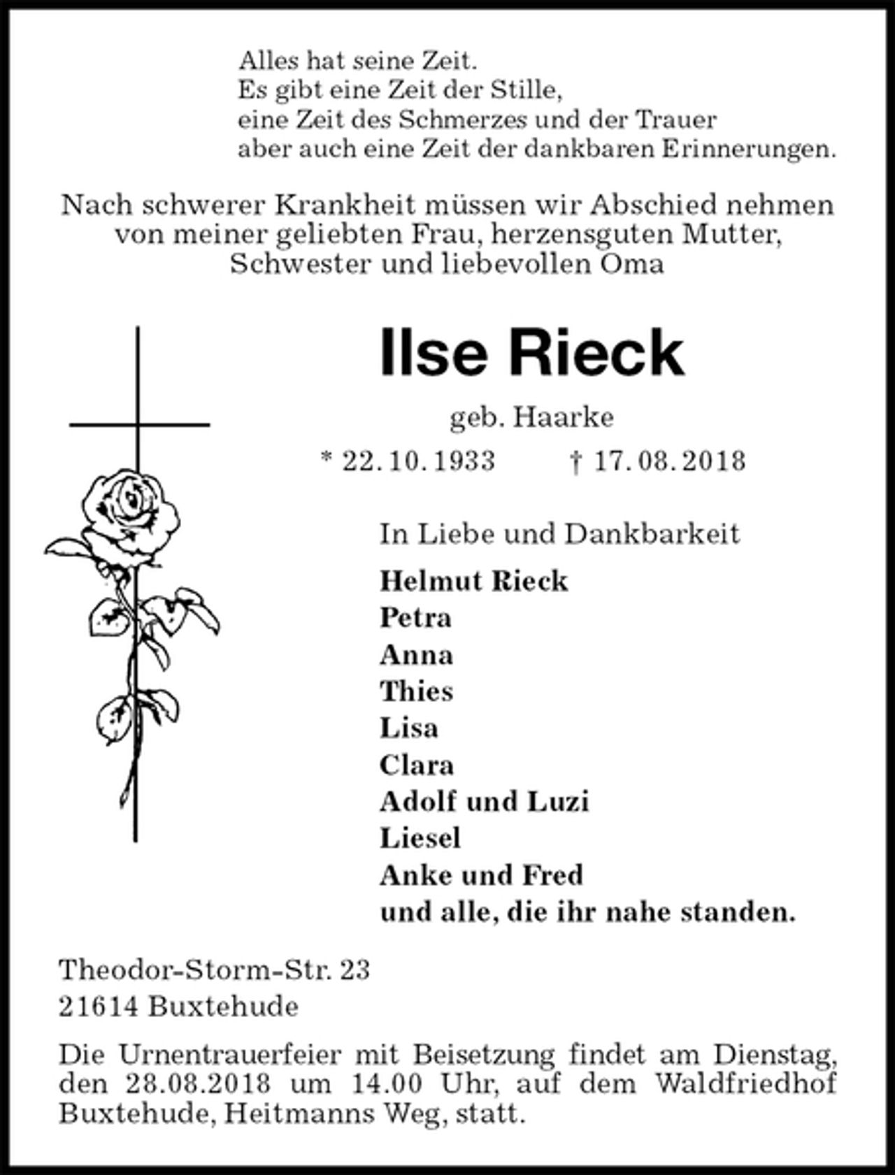 <p>Alles hat seine Zeit.<br />Es gibt eine Zeit der Stille,<br />eine Zeit des Schmerzes und der Trauer<br />aber auch eine Zeit der dankbaren Erinnerungen.<br />Nach schwerer Krankheit müssen wir Abschied nehmen von meiner geliebten Frau, herzensguten Mutter, Schwester und liebevollen Oma<br />Ilse Rieck<br />geb. Haarke<br />* 22. 10. 1933 † 17. 08. 2018<br />In Liebe und Dankbarkeit<br />Helmut Rieck<br />Petra<br />Anna<br />Thies<br />Lisa<br />Clara<br />Adolf und Luzi<br />Liesel<br />Anke und Fred<br />und alle, die ihr nahe standen.<br />Theodor-Storm-Str. 23<br />21614 Buxtehude<br />Die Urnentrauerfeier mit Beisetzung findet am Dienstag, den 28.08.2018 um 14.00 Uhr, auf dem Waldfriedhof Buxtehude, Heitmanns Weg, statt.</p>
