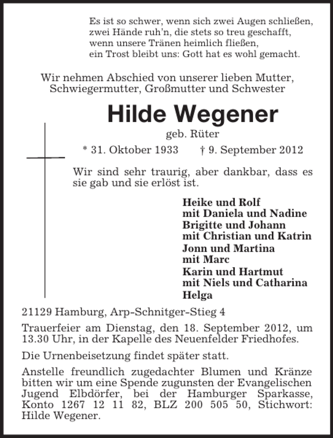 <p>Es ist so schwer, wenn sich zwei Augen schließen,<br />zwei Hände ruh’n, die stets so treu geschafft,<br />wenn unsere Tränen heimlich fließen,<br />ein Trost bleibt uns: Gott hat es wohl gemacht.<br />Wir nehmen Abschied von unserer lieben Mutter,<br />Schwiegermutter, Großmutter und Schwester<br />Hilde Wegener<br />geb. Rüter<br />* 31. Oktober 1933 † 9. September 2012<br />Wir sind sehr traurig, aber dankbar, dass es sie gab und sie erlöst ist.<br />Heike und Rolf<br />mit Daniela und Nadine<br />Brigitte und Johann<br />mit Christian und Katrin<br />Jonn und Martina<br />mit Marc<br />Karin und Hartmut<br />mit Niels und Catharina<br />Helga<br />21129 Hamburg, Arp-Schnitger-Stieg 4<br />Trauerfeier am Dienstag, den 18. September 2012, um 13.30 Uhr, in der Kapelle des Neuenfelder Friedhofes.<br />Die Urnenbeisetzung findet später statt.<br />Anstelle freundlich zugedachter Blumen und Kränze bitten wir um eine Spende zugunsten der Evangelischen Jugend Elbdörfer, bei der Hamburger Sparkasse,<br />Konto 1267 12 11 82, BLZ 200 505 50, Stichwort:<br />Hilde Wegener.</p>