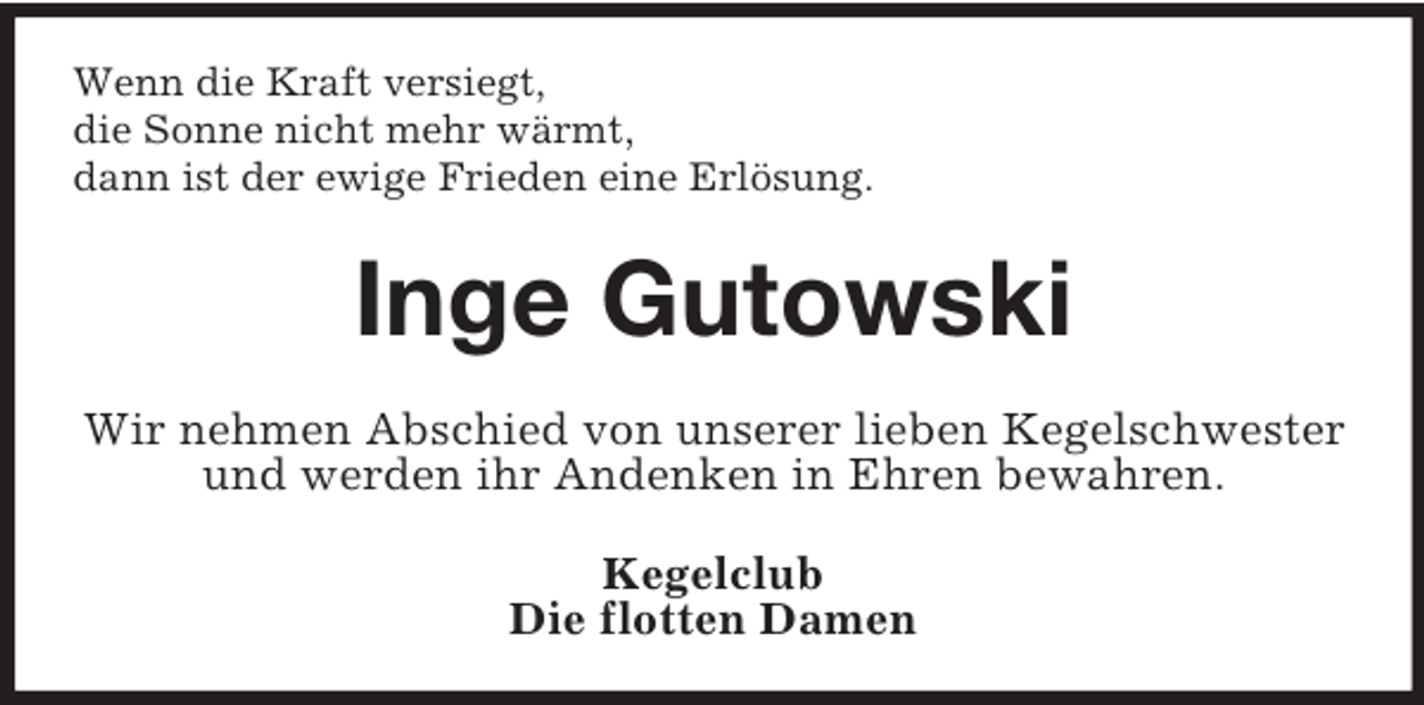 <p>Wenn die Kraft versiegt,<br />die Sonne nicht mehr wärmt,<br />dann ist der ewige Frieden eine Erlösung.<br />Inge Gutowski<br />Wir nehmen Abschied von unserer lieben Kegelschwester und werden ihr Andenken in Ehren bewahren.<br />Kegelclub<br />Die flotten Damen</p>